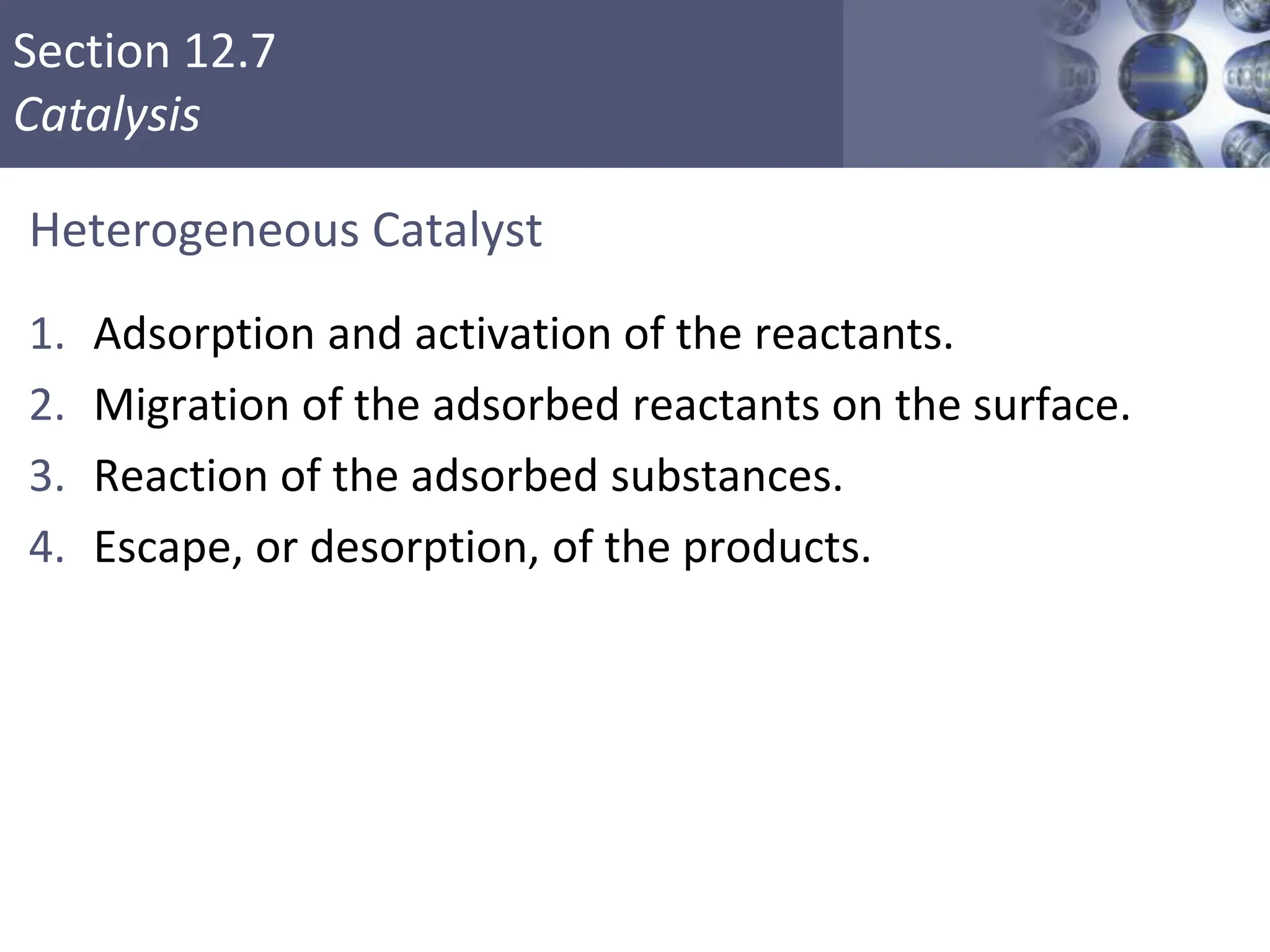 Section 12.7
Catalysis
Heterogeneous Catalyst
1. Adsorption and activation of the reactants.
2. Migration of the adsorbed reactants on the surface.
3. Reaction of the adsorbed substances.
4. Escape, or desorption, of the products.
Copyright © Cengage Learning. All rights reserved 54
 