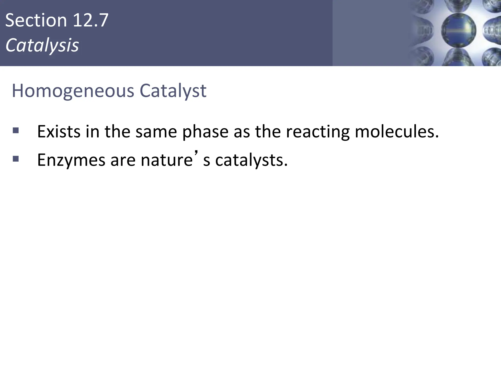 Section 12.7
Catalysis
Homogeneous Catalyst
 Exists in the same phase as the reacting molecules.
 Enzymes are nature’s catalysts.
Copyright © Cengage Learning. All rights reserved 55
 