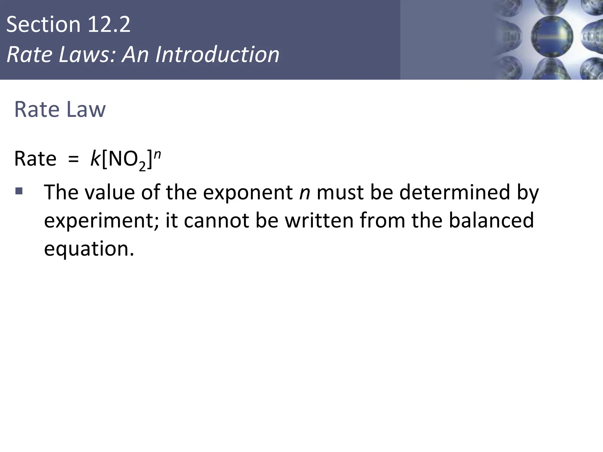 Section 12.2
Rate Laws: An Introduction
Rate Law
Rate = k[NO2]n
 The value of the exponent n must be determined by
experiment; it cannot be written from the balanced
equation.
Copyright © Cengage Learning. All rights reserved 8
 