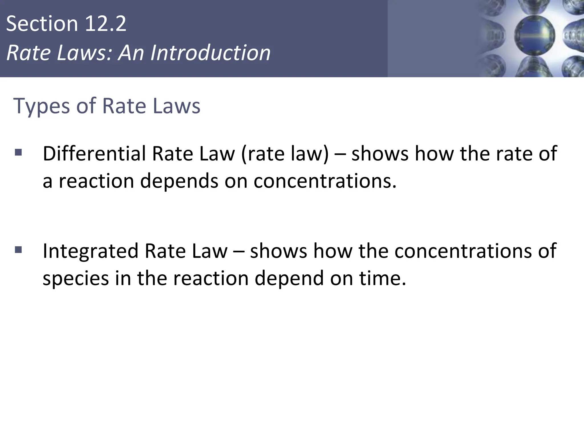 Section 12.2
Rate Laws: An Introduction
Types of Rate Laws
 Differential Rate Law (rate law) – shows how the rate of
a reaction depends on concentrations.
 Integrated Rate Law – shows how the concentrations of
species in the reaction depend on time.
Copyright © Cengage Learning. All rights reserved 9
 