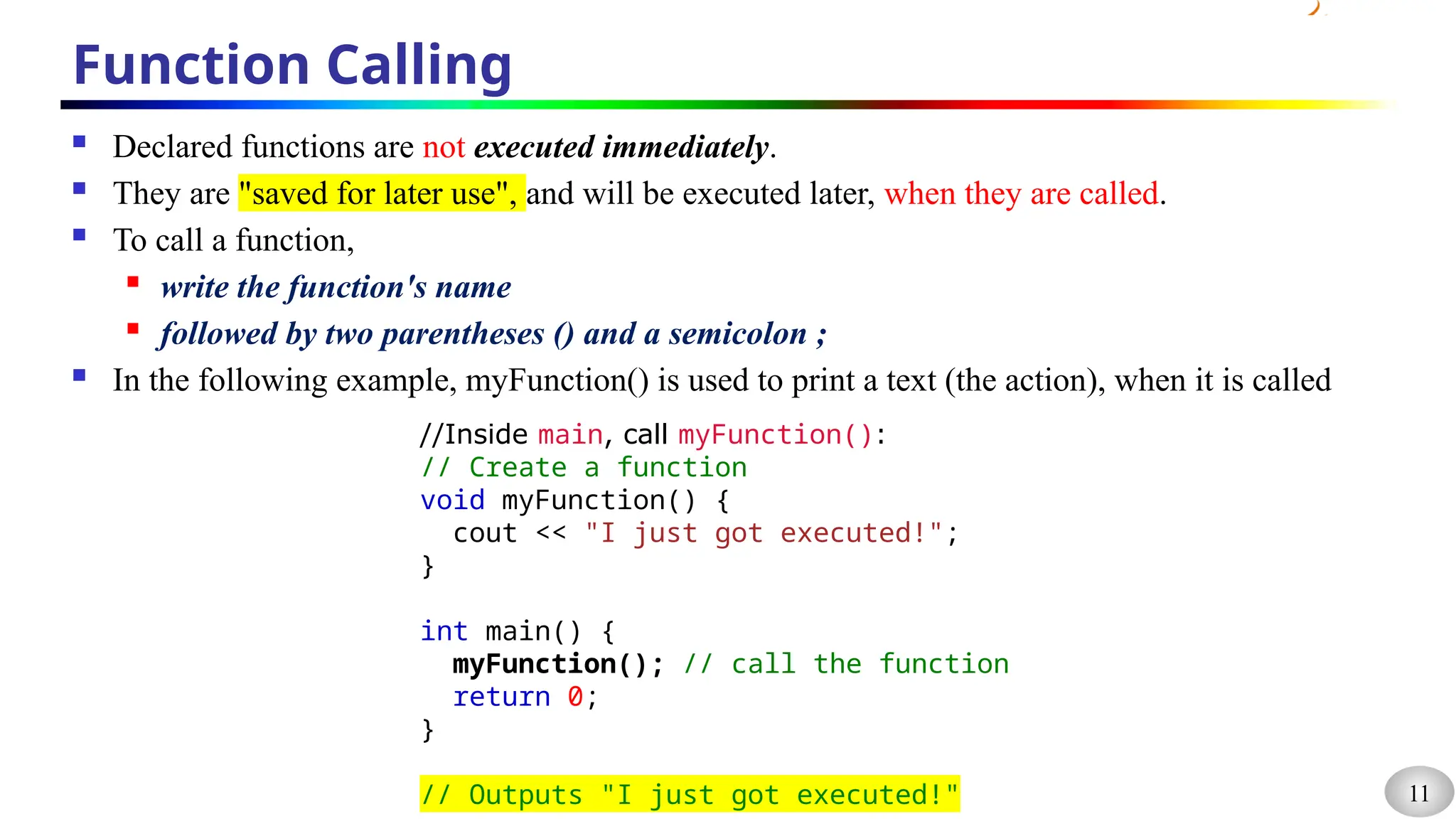 11
Function Calling
 Declared functions are not executed immediately.
 They are "saved for later use", and will be executed later, when they are called.
 To call a function,
 write the function's name
 followed by two parentheses () and a semicolon ;
 In the following example, myFunction() is used to print a text (the action), when it is called
//Inside main, call myFunction():
// Create a function
void myFunction() {
cout << "I just got executed!";
}
int main() {
myFunction(); // call the function
return 0;
}
// Outputs "I just got executed!"
 
