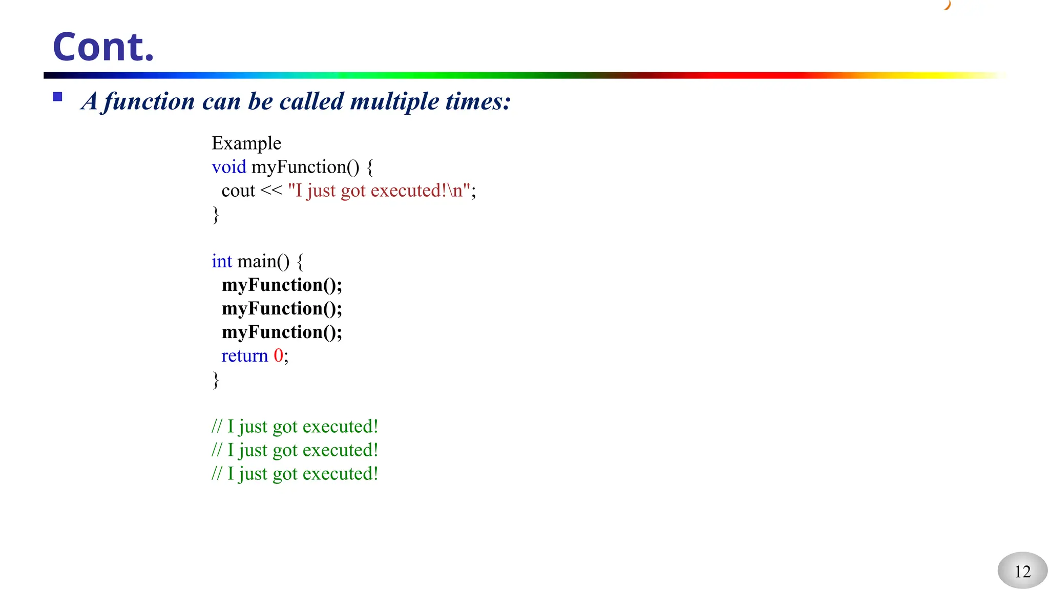 12
Cont.
 A function can be called multiple times:
Example
void myFunction() {
cout << "I just got executed!n";
}
int main() {
myFunction();
myFunction();
myFunction();
return 0;
}
// I just got executed!
// I just got executed!
// I just got executed!
 