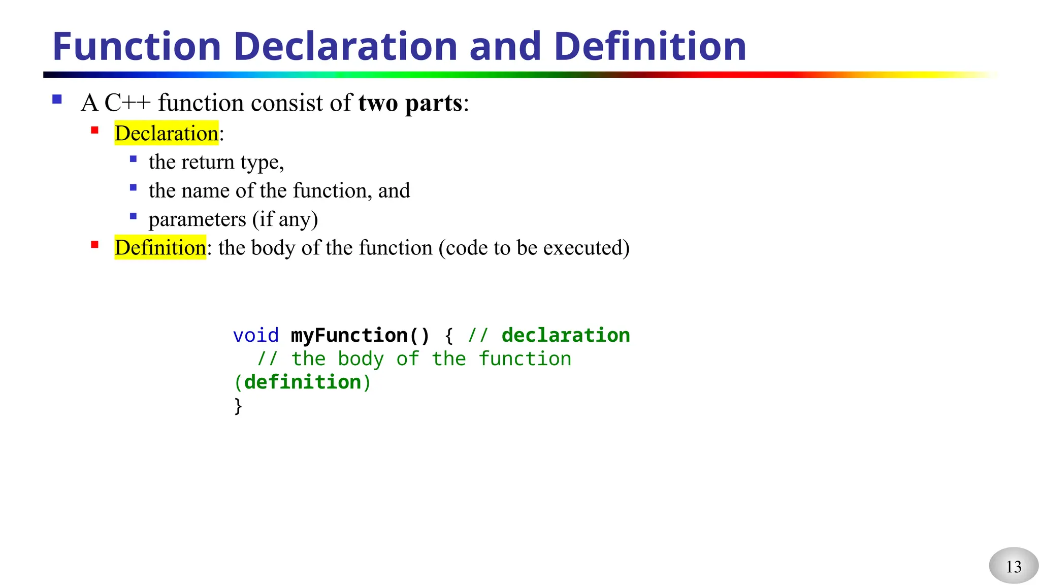 13
Function Declaration and Definition
 A C++ function consist of two parts:
 Declaration:

the return type,

the name of the function, and

parameters (if any)
 Definition: the body of the function (code to be executed)
void myFunction() { // declaration
// the body of the function
(definition)
}
 