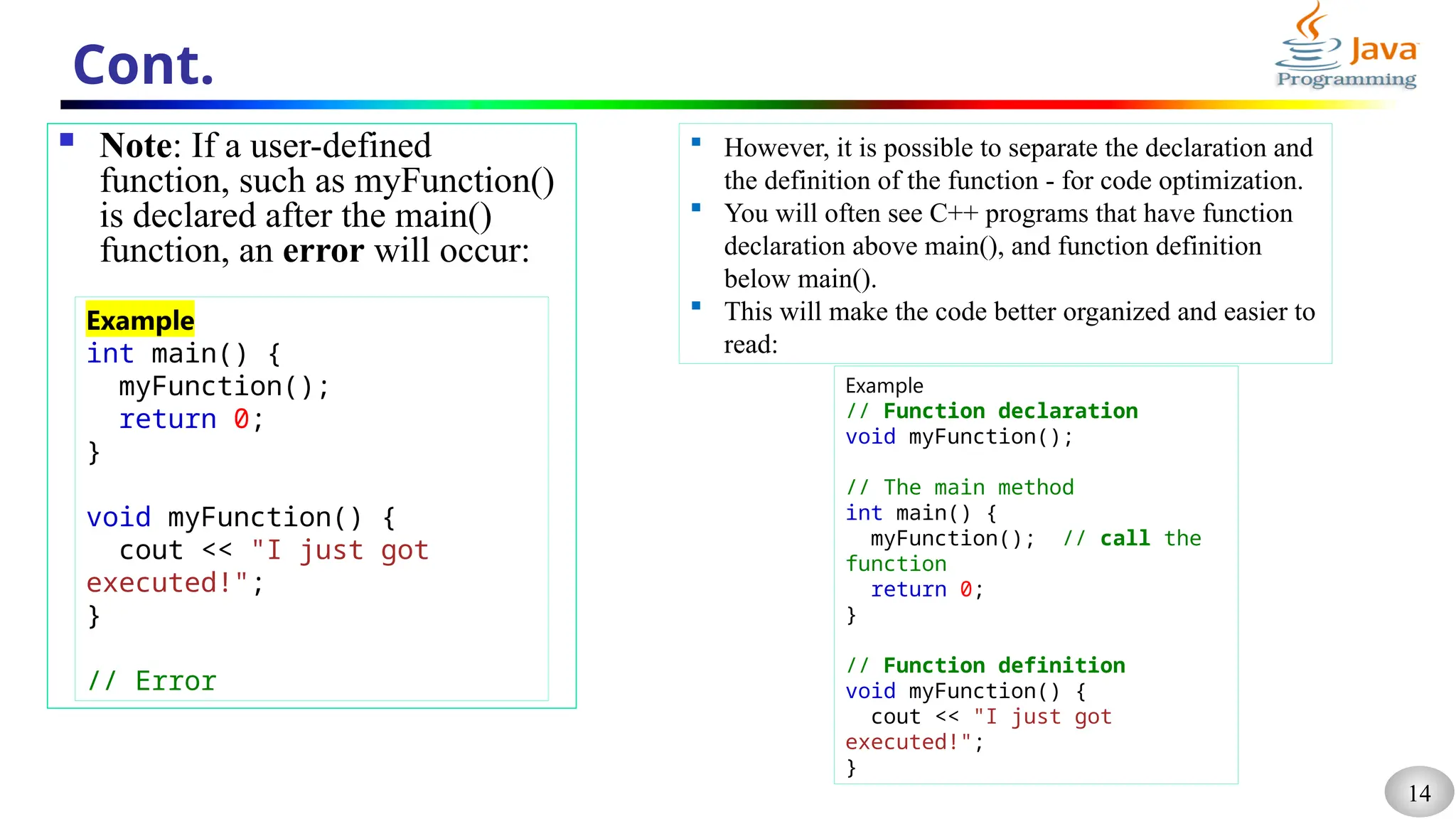 14
Cont.
 Note: If a user-defined
function, such as myFunction()
is declared after the main()
function, an error will occur:
Example
int main() {
myFunction();
return 0;
}
void myFunction() {
cout << "I just got
executed!";
}
// Error
 However, it is possible to separate the declaration and
the definition of the function - for code optimization.
 You will often see C++ programs that have function
declaration above main(), and function definition
below main().
 This will make the code better organized and easier to
read:
Example
// Function declaration
void myFunction();
// The main method
int main() {
myFunction(); // call the
function
return 0;
}
// Function definition
void myFunction() {
cout << "I just got
executed!";
}
 