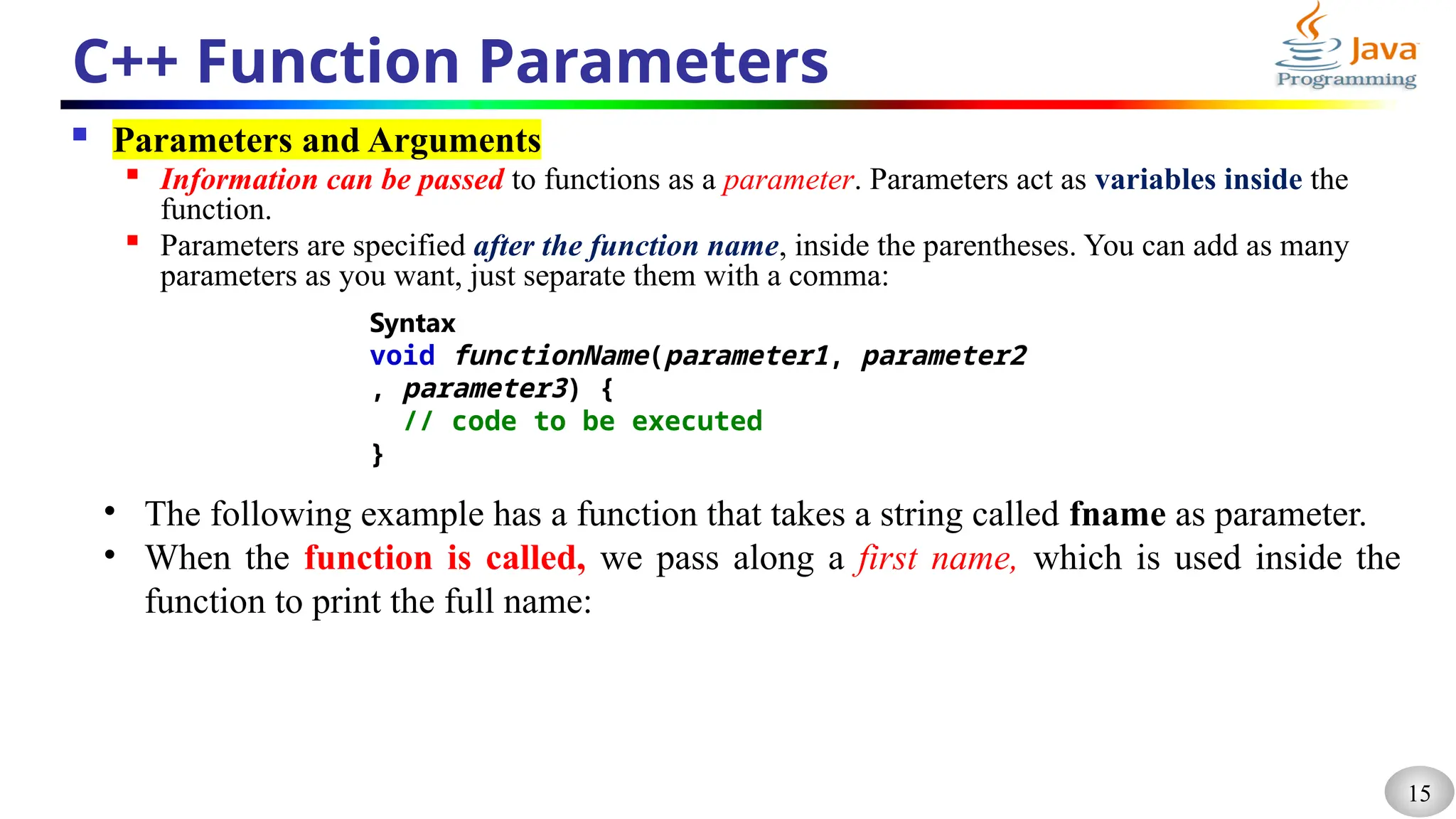 15
C++ Function Parameters
 Parameters and Arguments

Information can be passed to functions as a parameter. Parameters act as variables inside the
function.

Parameters are specified after the function name, inside the parentheses. You can add as many
parameters as you want, just separate them with a comma:
Syntax
void functionName(parameter1, parameter2
, parameter3) {
// code to be executed
}
• The following example has a function that takes a string called fname as parameter.
• When the function is called, we pass along a first name, which is used inside the
function to print the full name:
 