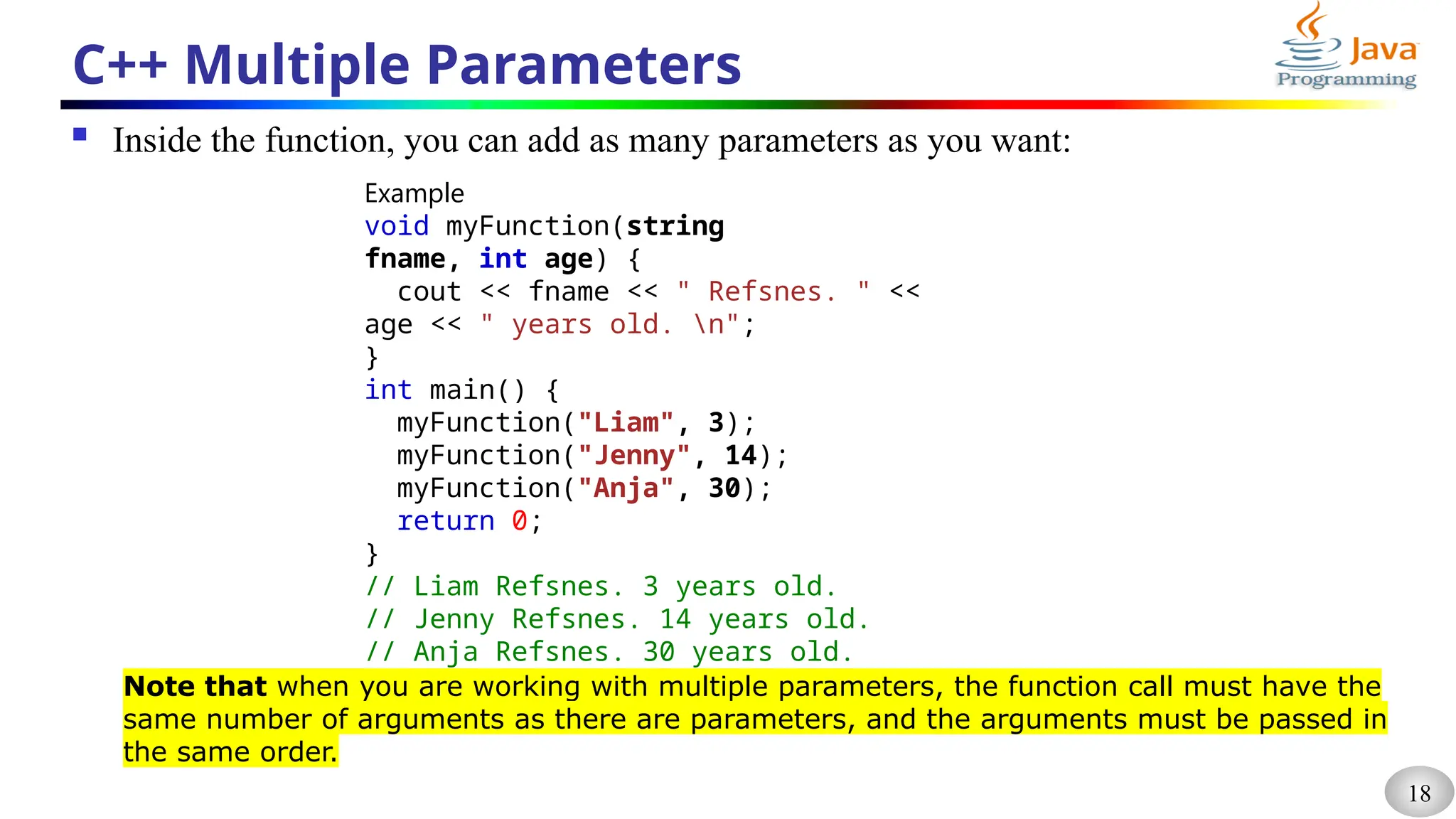 18
C++ Multiple Parameters
 Inside the function, you can add as many parameters as you want:
Example
void myFunction(string
fname, int age) {
cout << fname << " Refsnes. " <<
age << " years old. n";
}
int main() {
myFunction("Liam", 3);
myFunction("Jenny", 14);
myFunction("Anja", 30);
return 0;
}
// Liam Refsnes. 3 years old.
// Jenny Refsnes. 14 years old.
// Anja Refsnes. 30 years old.
Note that when you are working with multiple parameters, the function call must have the
same number of arguments as there are parameters, and the arguments must be passed in
the same order.
 