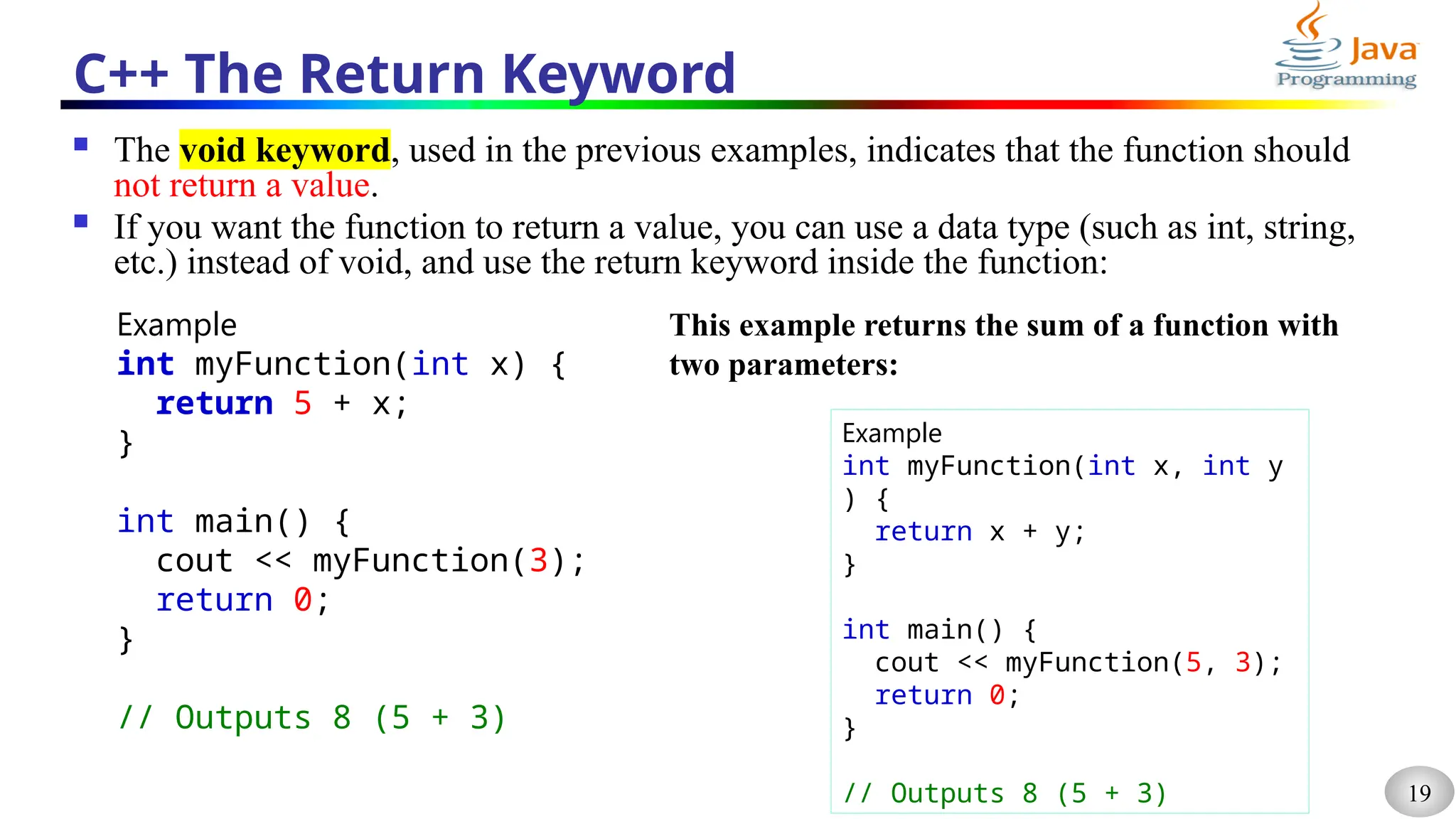 19
C++ The Return Keyword
 The void keyword, used in the previous examples, indicates that the function should
not return a value.
 If you want the function to return a value, you can use a data type (such as int, string,
etc.) instead of void, and use the return keyword inside the function:
Example
int myFunction(int x) {
return 5 + x;
}
int main() {
cout << myFunction(3);
return 0;
}
// Outputs 8 (5 + 3)
This example returns the sum of a function with
two parameters:
Example
int myFunction(int x, int y
) {
return x + y;
}
int main() {
cout << myFunction(5, 3);
return 0;
}
// Outputs 8 (5 + 3)
 