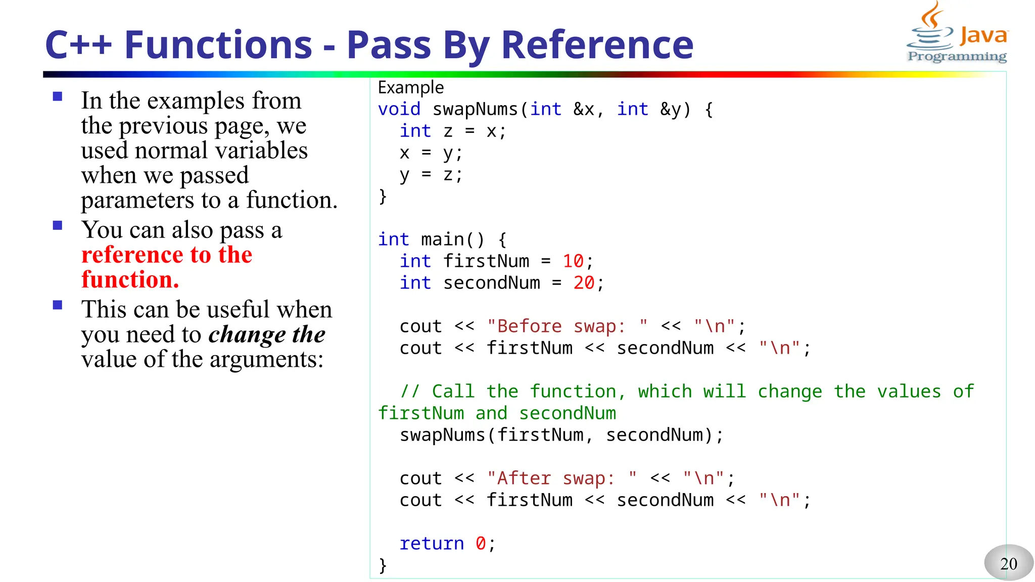 20
C++ Functions - Pass By Reference
 In the examples from
the previous page, we
used normal variables
when we passed
parameters to a function.
 You can also pass a
reference to the
function.
 This can be useful when
you need to change the
value of the arguments:
Example
void swapNums(int &x, int &y) {
int z = x;
x = y;
y = z;
}
int main() {
int firstNum = 10;
int secondNum = 20;
cout << "Before swap: " << "n";
cout << firstNum << secondNum << "n";
// Call the function, which will change the values of
firstNum and secondNum
swapNums(firstNum, secondNum);
cout << "After swap: " << "n";
cout << firstNum << secondNum << "n";
return 0;
}
 