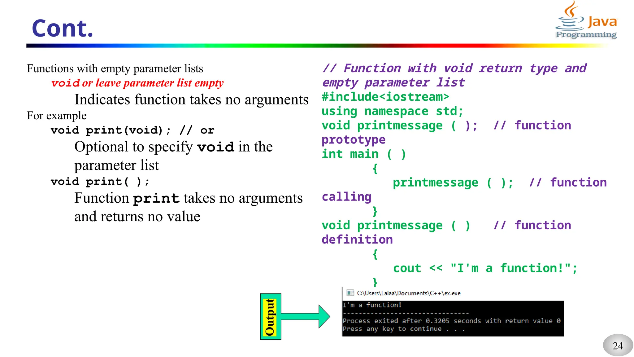 24
Cont.
Functions with empty parameter lists
void or leave parameter list empty
Indicates function takes no arguments
For example
void print(void); // or
Optional to specify void in the
parameter list
void print( );
Function print takes no arguments
and returns no value
// Function with void return type and
empty parameter list
#include<iostream>
using namespace std;
void printmessage ( ); // function
prototype
int main ( )
{
printmessage ( ); // function
calling
}
void printmessage ( ) // function
definition
{
cout << "I'm a function!";
}
 