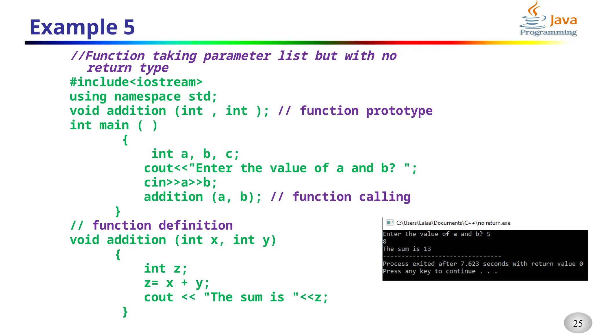 25
Example 5
//Function taking parameter list but with no
return type
#include<iostream>
using namespace std;
void addition (int , int ); // function prototype
int main ( )
{
int a, b, c;
cout<<"Enter the value of a and b? ";
cin>>a>>b;
addition (a, b); // function calling
}
// function definition
void addition (int x, int y)
{
int z;
z= x + y;
cout << "The sum is "<<z;
}
 