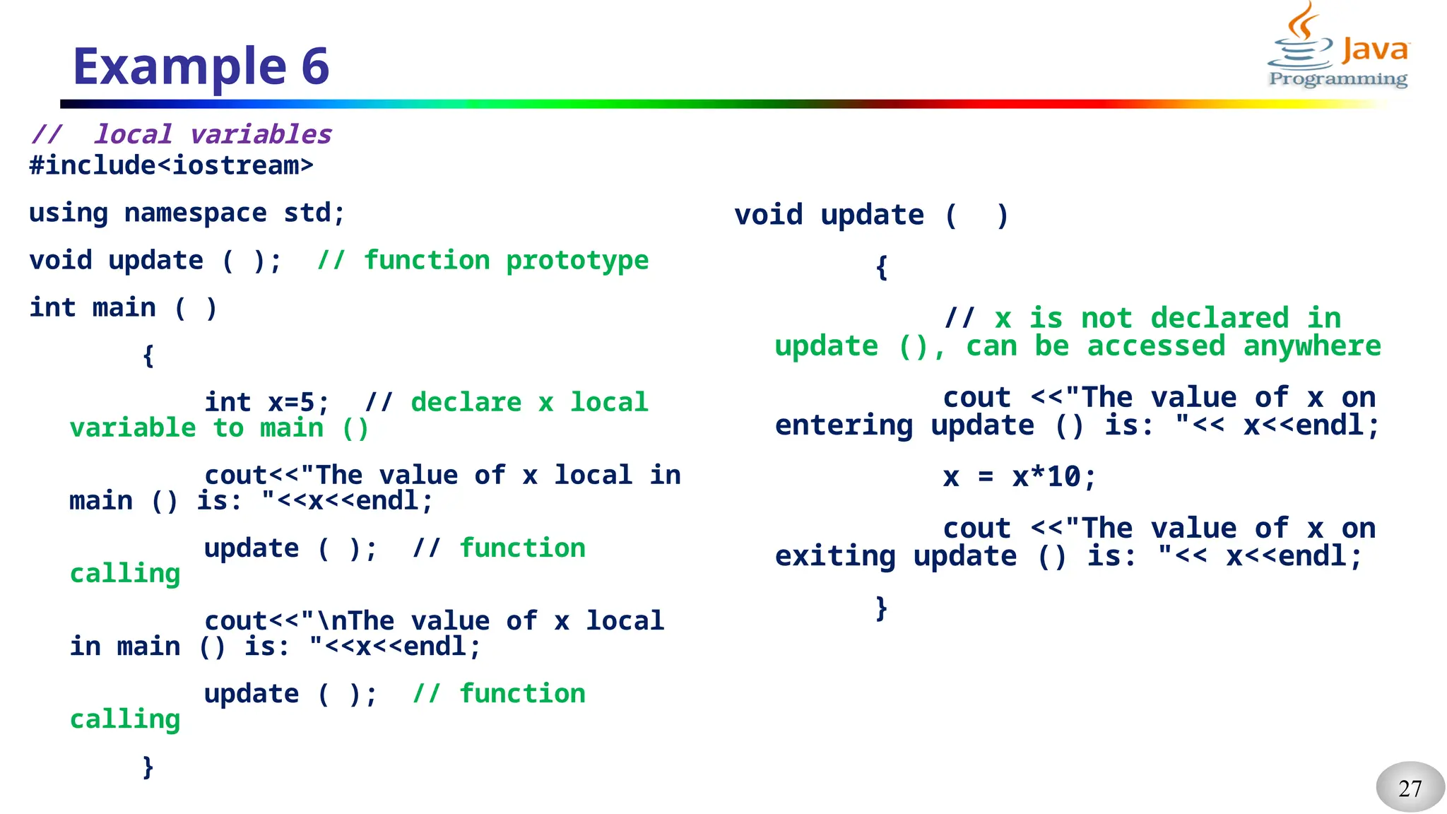 27
Example 6
// local variables
#include<iostream>
using namespace std;
void update ( ); // function prototype
int main ( )
{
int x=5; // declare x local
variable to main ()
cout<<"The value of x local in
main () is: "<<x<<endl;
update ( ); // function
calling
cout<<"nThe value of x local
in main () is: "<<x<<endl;
update ( ); // function
calling
}
void update ( )
{
// x is not declared in
update (), can be accessed anywhere
cout <<"The value of x on
entering update () is: "<< x<<endl;
x = x*10;
cout <<"The value of x on
exiting update () is: "<< x<<endl;
}
 