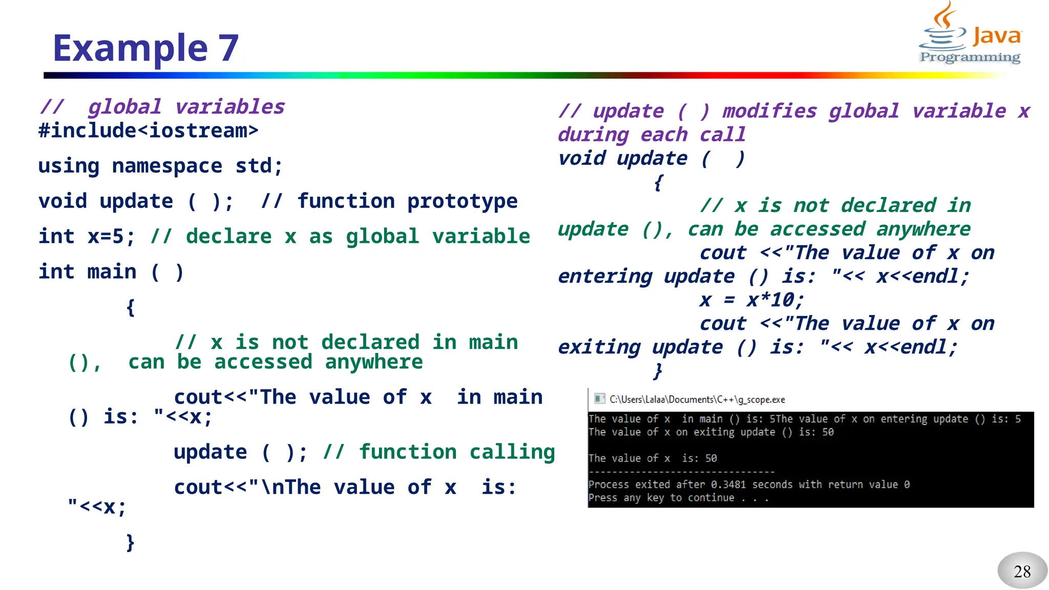 28
Example 7
// global variables
#include<iostream>
using namespace std;
void update ( ); // function prototype
int x=5; // declare x as global variable
int main ( )
{
// x is not declared in main
(), can be accessed anywhere
cout<<"The value of x in main
() is: "<<x;
update ( ); // function calling
cout<<"nThe value of x is:
"<<x;
}
// update ( ) modifies global variable x
during each call
void update ( )
{
// x is not declared in
update (), can be accessed anywhere
cout <<"The value of x on
entering update () is: "<< x<<endl;
x = x*10;
cout <<"The value of x on
exiting update () is: "<< x<<endl;
}
 