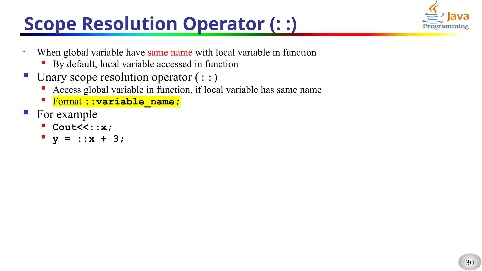 30
Scope Resolution Operator (: :)
• When global variable have same name with local variable in function

By default, local variable accessed in function
 Unary scope resolution operator (::)

Access global variable in function, if local variable has same name
 Format ::variable_name;
 For example

Cout<<::x;

y = ::x + 3;
 