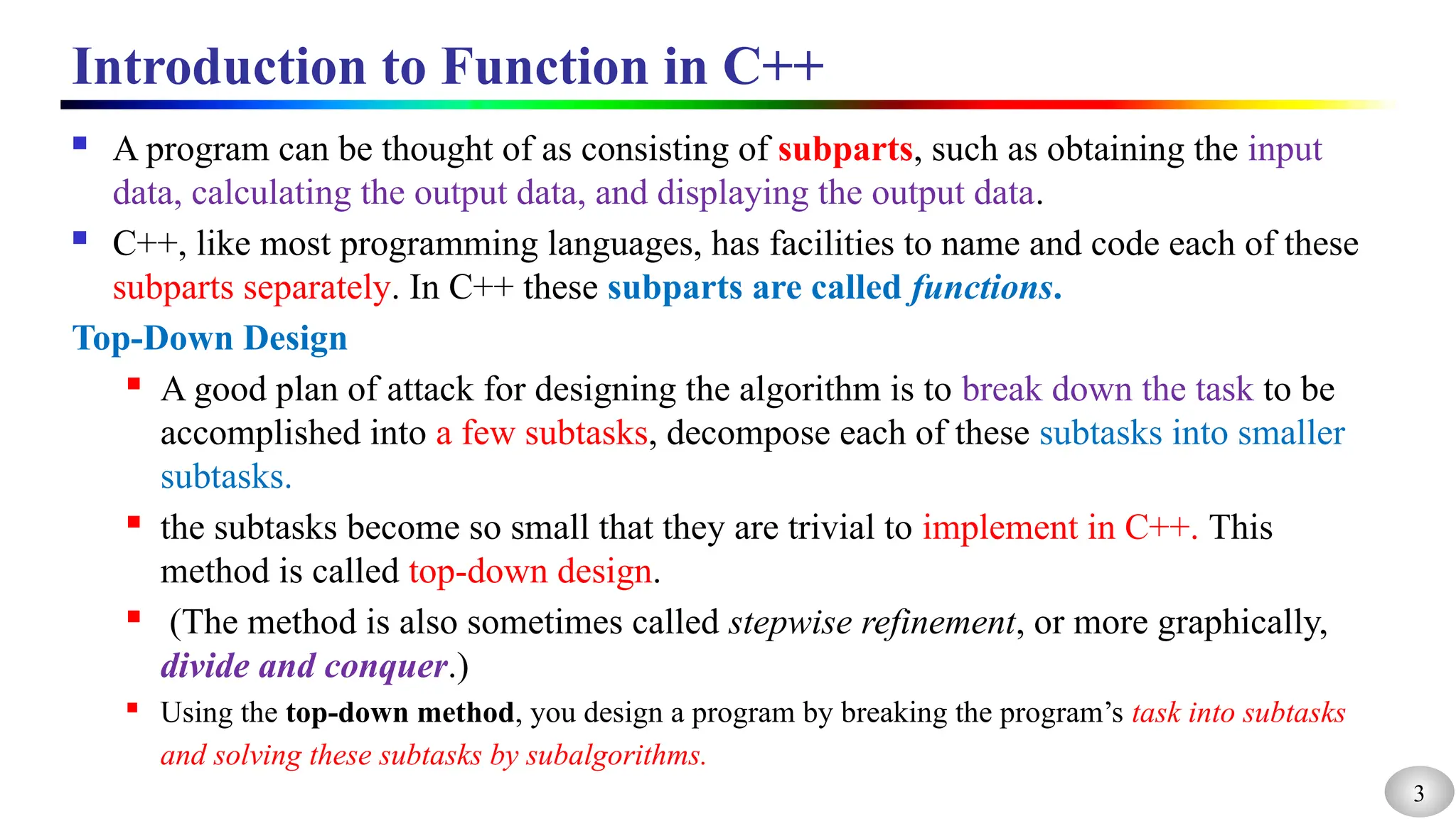 3
Introduction to Function in C++
 A program can be thought of as consisting of subparts, such as obtaining the input
data, calculating the output data, and displaying the output data.
 C++, like most programming languages, has facilities to name and code each of these
subparts separately. In C++ these subparts are called functions.
Top-Down Design
 A good plan of attack for designing the algorithm is to break down the task to be
accomplished into a few subtasks, decompose each of these subtasks into smaller
subtasks.
 the subtasks become so small that they are trivial to implement in C++. This
method is called top-down design.
 (The method is also sometimes called stepwise refinement, or more graphically,
divide and conquer.)
 Using the top-down method, you design a program by breaking the program’s task into subtasks
and solving these subtasks by subalgorithms.
 