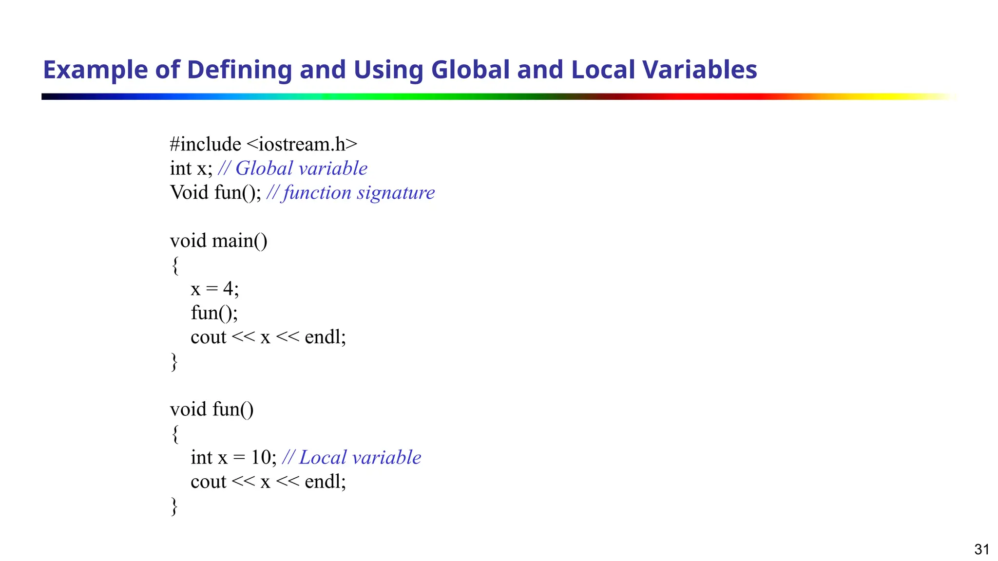 31
Example of Defining and Using Global and Local Variables
#include <iostream.h>
int x; // Global variable
Void fun(); // function signature
void main()
{
x = 4;
fun();
cout << x << endl;
}
void fun()
{
int x = 10; // Local variable
cout << x << endl;
}
 