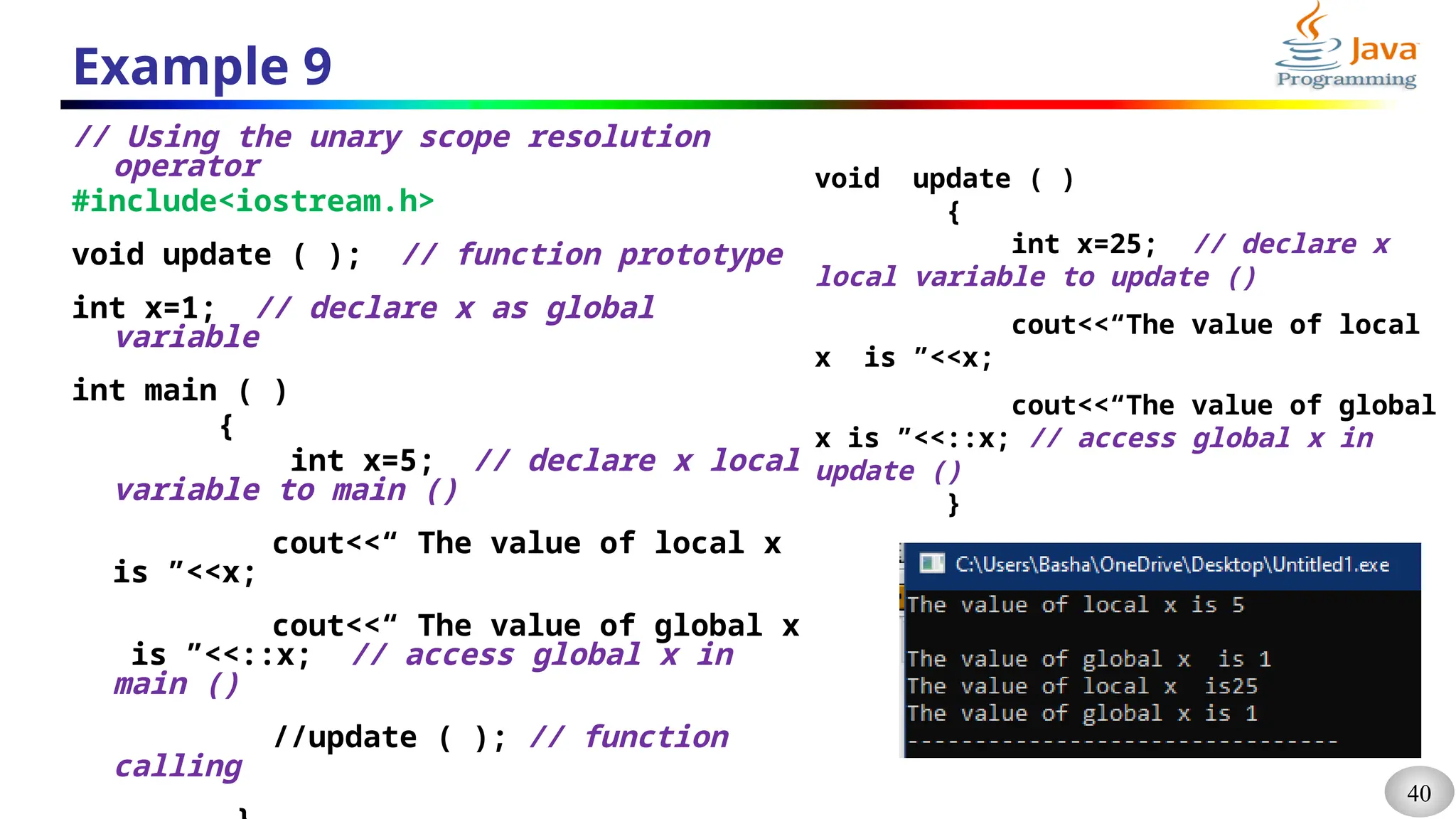 40
Example 9
// Using the unary scope resolution
operator
#include<iostream.h>
void update ( ); // function prototype
int x=1; // declare x as global
variable
int main ( )
{
int x=5; // declare x local
variable to main ()
cout<<“ The value of local x
is ”<<x;
cout<<“ The value of global x
is ”<<::x; // access global x in
main ()
//update ( ); // function
calling
void update ( )
{
int x=25; // declare x
local variable to update ()
cout<<“The value of local
x is ”<<x;
cout<<“The value of global
x is ”<<::x; // access global x in
update ()
}
 