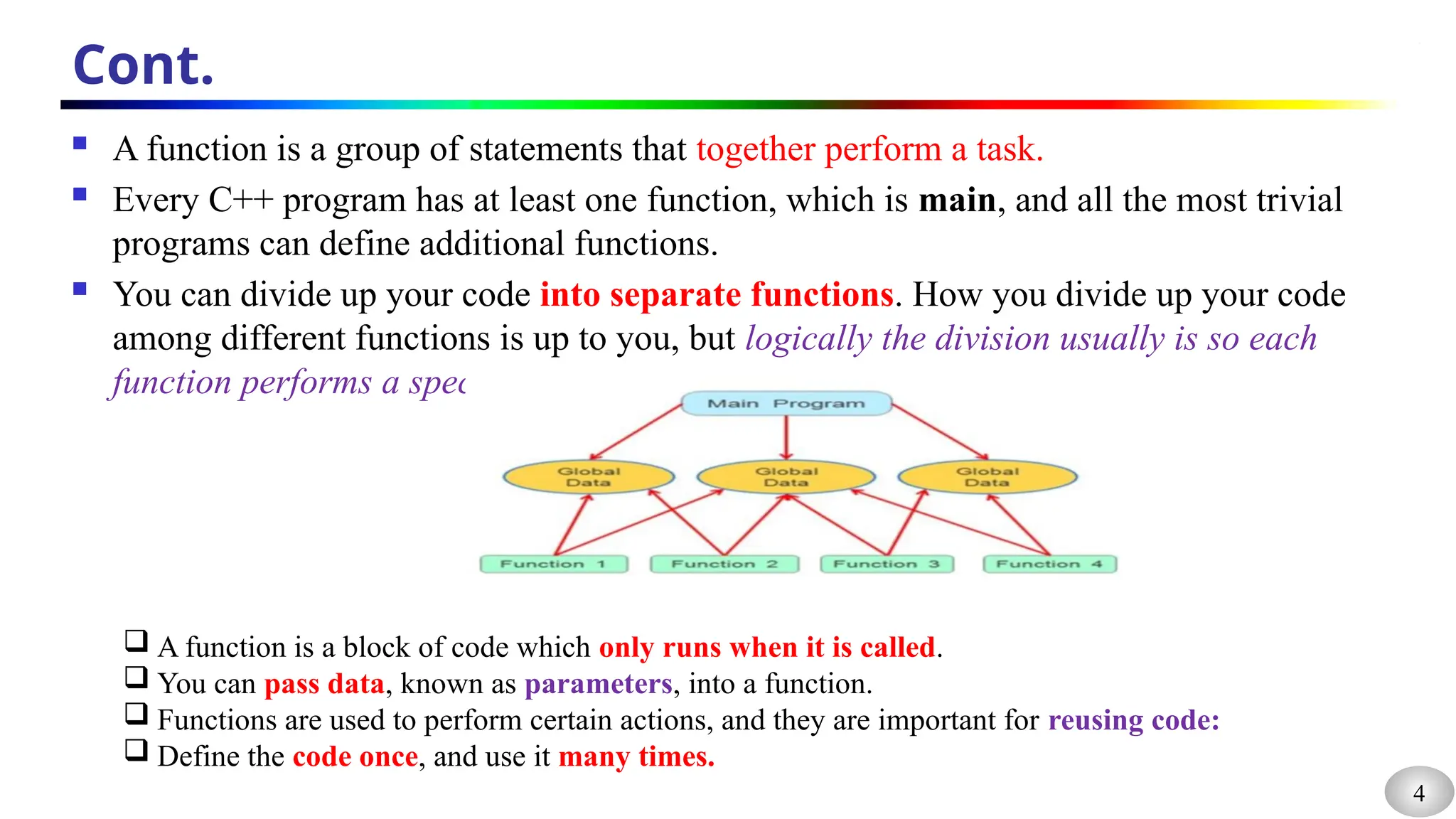 4
Cont.
 A function is a group of statements that together perform a task.
 Every C++ program has at least one function, which is main, and all the most trivial
programs can define additional functions.
 You can divide up your code into separate functions. How you divide up your code
among different functions is up to you, but logically the division usually is so each
function performs a specific task.
 A function is a block of code which only runs when it is called.
 You can pass data, known as parameters, into a function.
 Functions are used to perform certain actions, and they are important for reusing code:
 Define the code once, and use it many times.
 