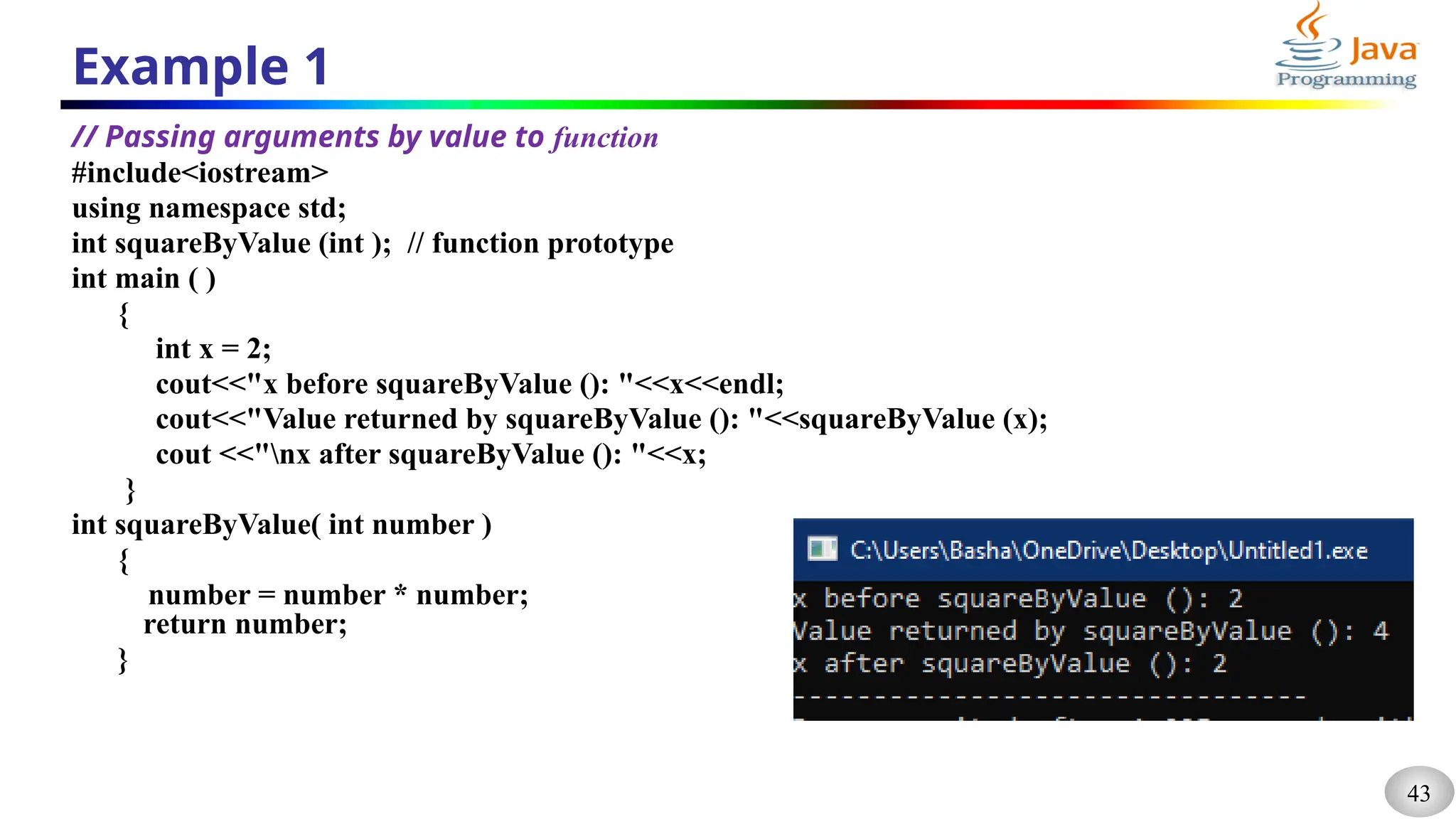 43
Example 1
// Passing arguments by value to function
#include<iostream>
using namespace std;
int squareByValue (int ); // function prototype
int main ( )
{
int x = 2;
cout<<"x before squareByValue (): "<<x<<endl;
cout<<"Value returned by squareByValue (): "<<squareByValue (x);
cout <<"nx after squareByValue (): "<<x;
}
int squareByValue( int number )
{
number = number * number;
return number;
}
 