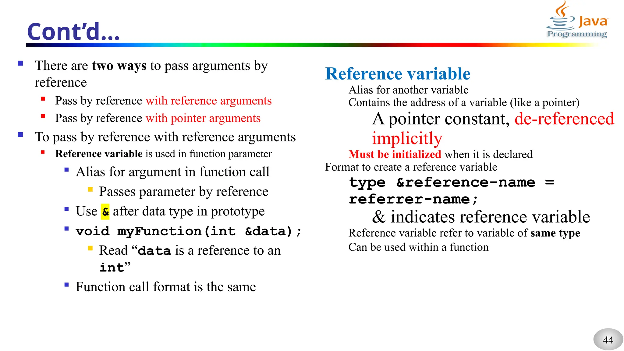 44
Cont’d…
 There are two ways to pass arguments by
reference
 Pass by reference with reference arguments
 Pass by reference with pointer arguments
 To pass by reference with reference arguments
 Reference variable is used in function parameter

Alias for argument in function call
 Passes parameter by reference

Use & after data type in prototype

void myFunction(int &data);
 Read “data is a reference to an
int”

Function call format is the same
Reference variable
Alias for another variable
Contains the address of a variable (like a pointer)
A pointer constant, de-referenced
implicitly
Must be initialized when it is declared
Format to create a reference variable
type &reference-name =
referrer-name;
& indicates reference variable
Reference variable refer to variable of same type
Can be used within a function
 