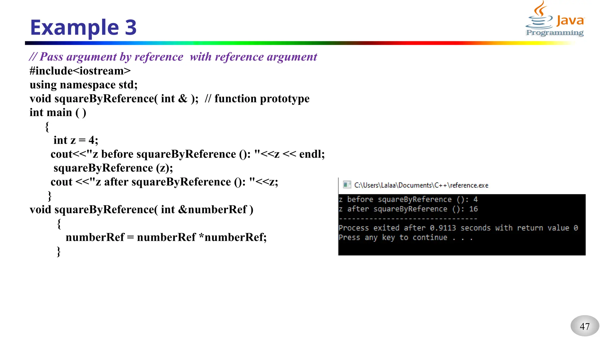 47
Example 3
// Pass argument by reference with reference argument
#include<iostream>
using namespace std;
void squareByReference( int & ); // function prototype
int main ( )
{
int z = 4;
cout<<"z before squareByReference (): "<<z << endl;
squareByReference (z);
cout <<"z after squareByReference (): "<<z;
}
void squareByReference( int &numberRef )
{
numberRef = numberRef *numberRef;
}
 