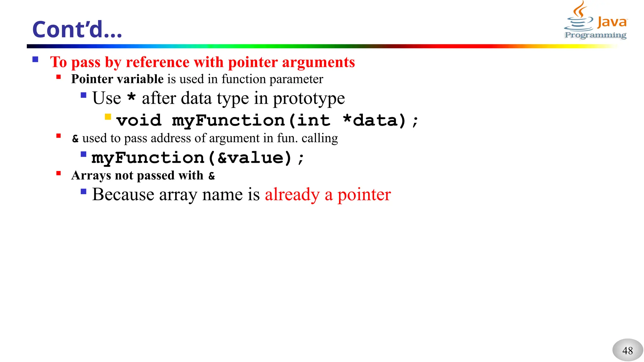 48
Cont’d…
 To pass by reference with pointer arguments

Pointer variable is used in function parameter

Use * after data type in prototype

void myFunction(int *data);

& used to pass address of argument in fun. calling

myFunction(&value);

Arrays not passed with &

Because array name is already a pointer
 