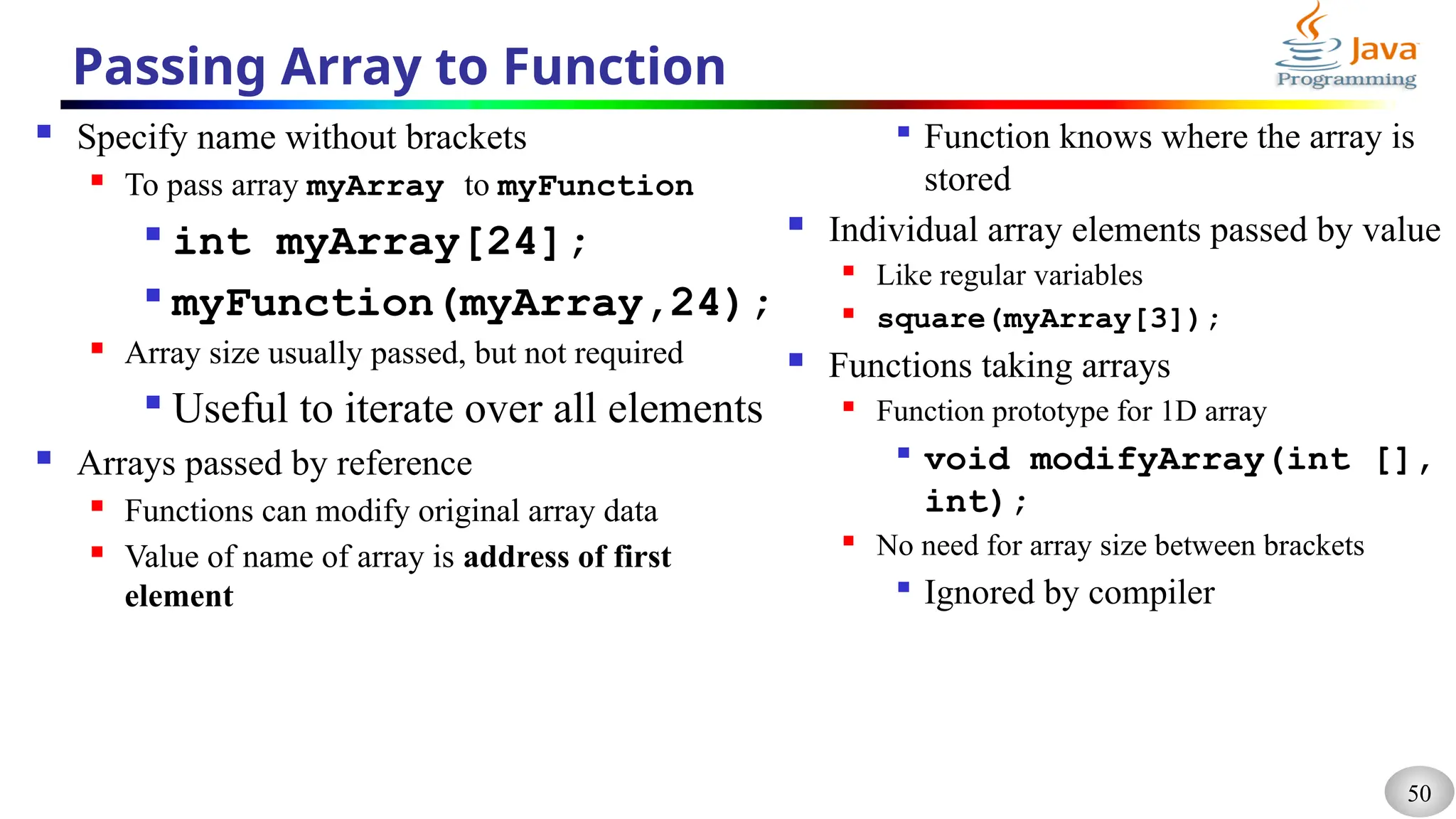 50
Passing Array to Function
 Specify name without brackets
 To pass array myArray to myFunction

int myArray[24];

myFunction(myArray,24);
 Array size usually passed, but not required

Useful to iterate over all elements
 Arrays passed by reference
 Functions can modify original array data
 Value of name of array is address of first
element

Function knows where the array is
stored
 Individual array elements passed by value
 Like regular variables
 square(myArray[3]);
 Functions taking arrays
 Function prototype for 1D array

void modifyArray(int [],
int);
 No need for array size between brackets

Ignored by compiler
 