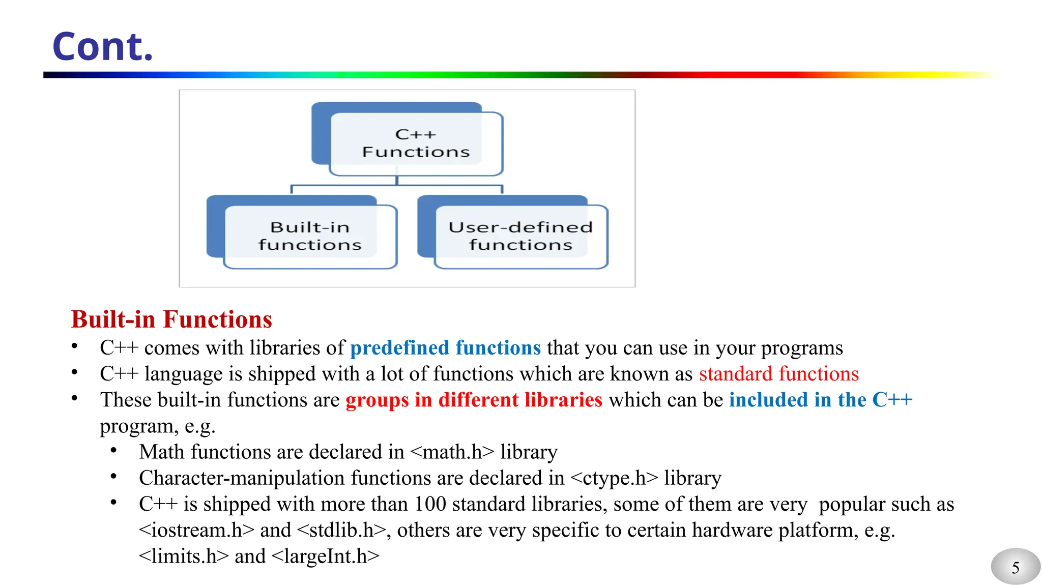 5
Cont.
Built-in Functions
• C++ comes with libraries of predefined functions that you can use in your programs
• C++ language is shipped with a lot of functions which are known as standard functions
• These built-in functions are groups in different libraries which can be included in the C++
program, e.g.
• Math functions are declared in <math.h> library
• Character-manipulation functions are declared in <ctype.h> library
• C++ is shipped with more than 100 standard libraries, some of them are very popular such as
<iostream.h> and <stdlib.h>, others are very specific to certain hardware platform, e.g.
<limits.h> and <largeInt.h>
 