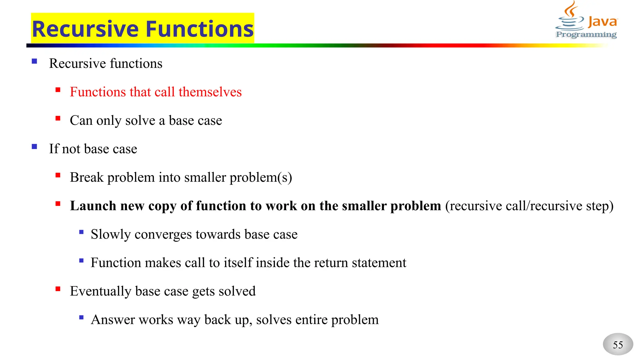 55
Recursive Functions
 Recursive functions
 Functions that call themselves
 Can only solve a base case
 If not base case
 Break problem into smaller problem(s)
 Launch new copy of function to work on the smaller problem (recursive call/recursive step)

Slowly converges towards base case

Function makes call to itself inside the return statement
 Eventually base case gets solved

Answer works way back up, solves entire problem
 