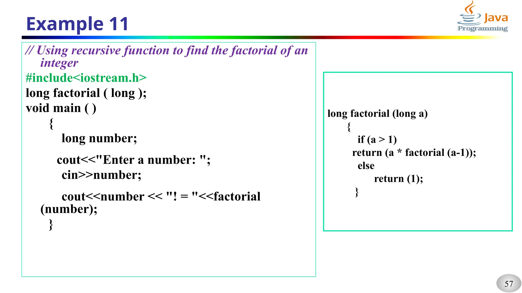 57
Example 11
// Using recursive function to find the factorial of an
integer
#include<iostream.h>
long factorial ( long );
void main ( )
{
long number;
cout<<"Enter a number: ";
cin>>number;
cout<<number << "! = "<<factorial
(number);
}
long factorial (long a)
{
if (a > 1)
return (a * factorial (a-1));
else
return (1);
}
 