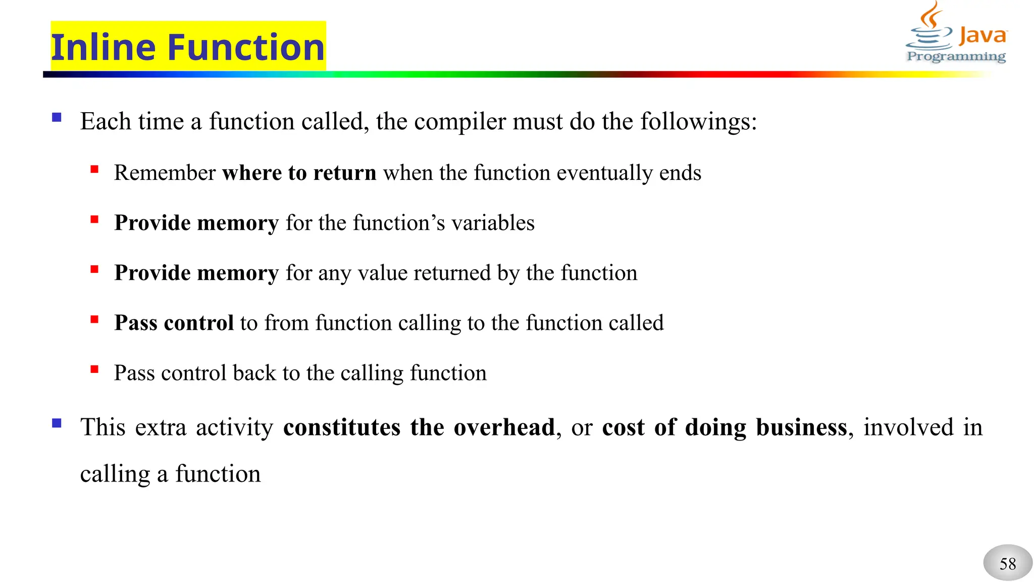 58
Inline Function
 Each time a function called, the compiler must do the followings:
 Remember where to return when the function eventually ends
 Provide memory for the function’s variables
 Provide memory for any value returned by the function
 Pass control to from function calling to the function called
 Pass control back to the calling function
 This extra activity constitutes the overhead, or cost of doing business, involved in
calling a function
 