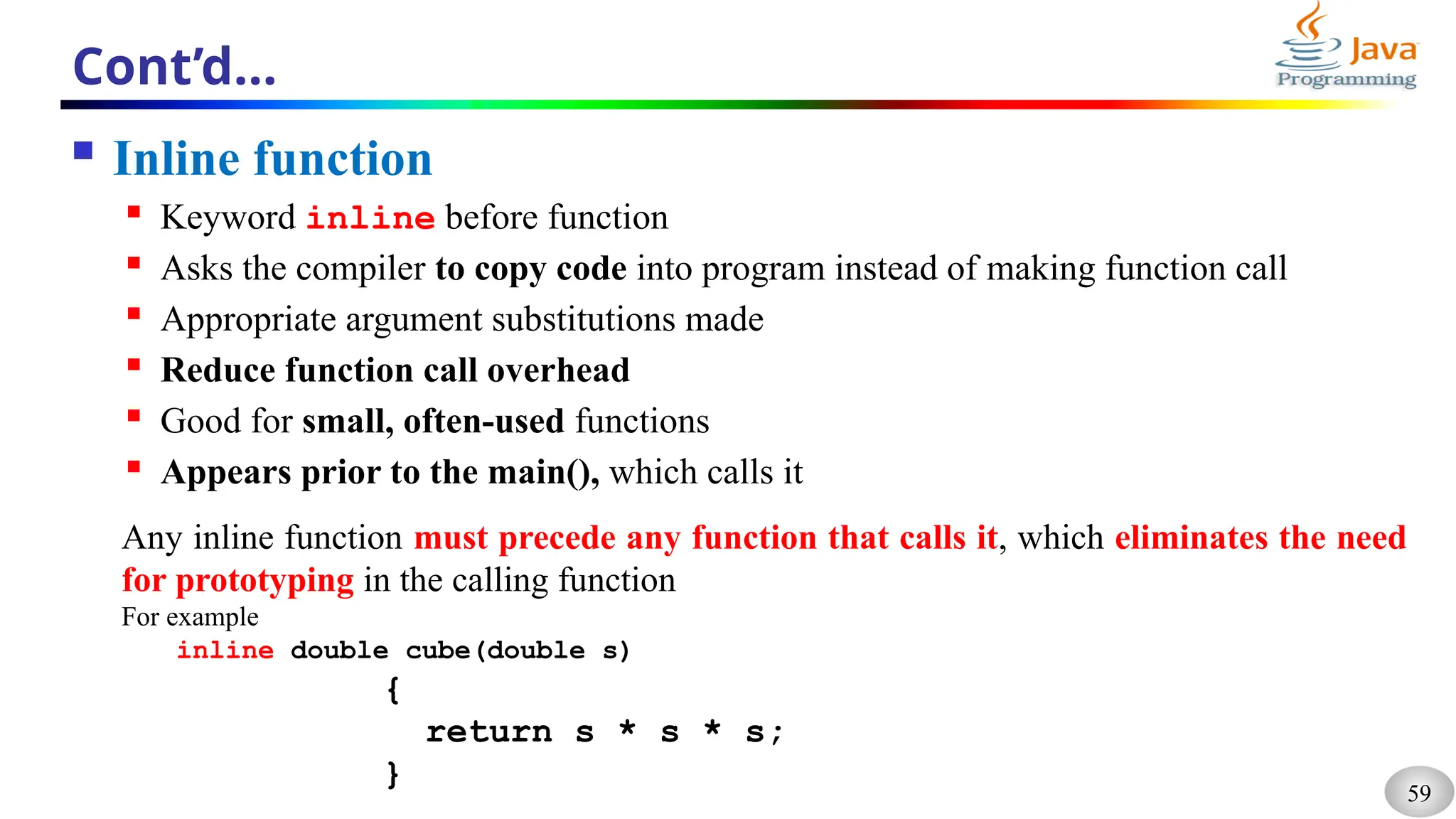 59
Cont’d…
 Inline function
 Keyword inline before function
 Asks the compiler to copy code into program instead of making function call
 Appropriate argument substitutions made
 Reduce function call overhead
 Good for small, often-used functions
 Appears prior to the main(), which calls it
Any inline function must precede any function that calls it, which eliminates the need
for prototyping in the calling function
For example
inline double cube(double s)
{
return s * s * s;
}
 