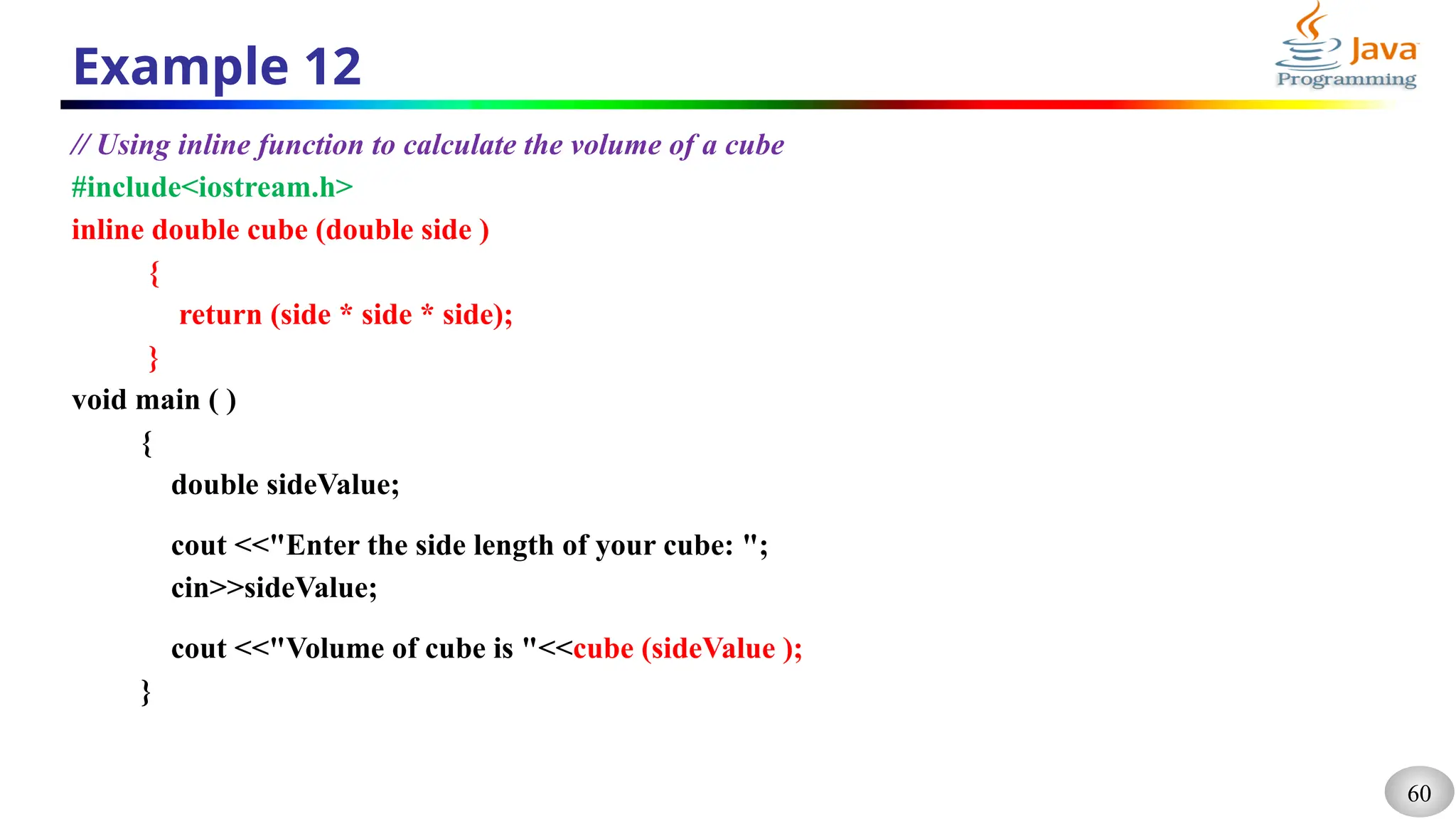 60
Example 12
// Using inline function to calculate the volume of a cube
#include<iostream.h>
inline double cube (double side )
{
return (side * side * side);
}
void main ( )
{
double sideValue;
cout <<"Enter the side length of your cube: ";
cin>>sideValue;
cout <<"Volume of cube is "<<cube (sideValue );
}
 