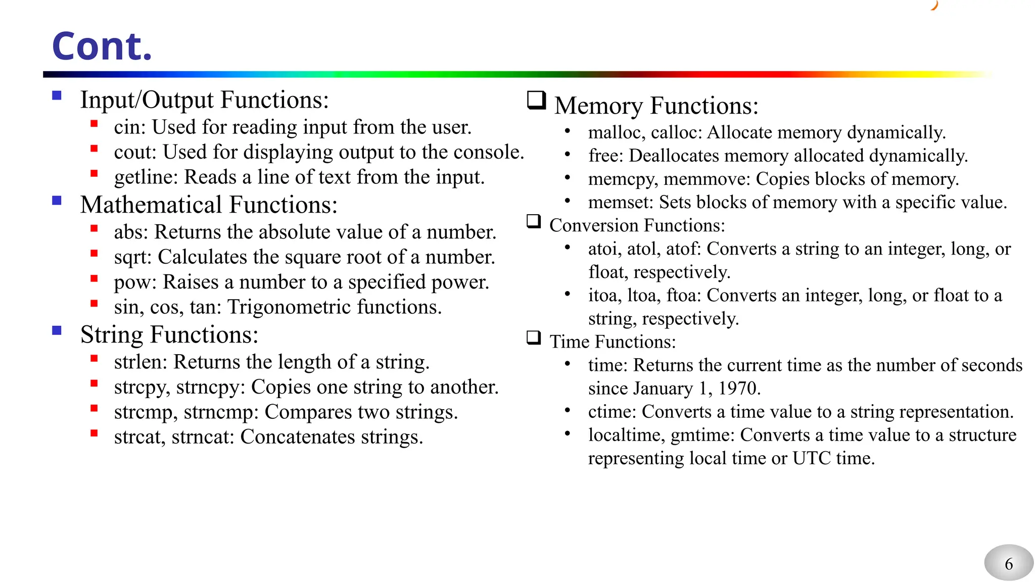 6
Cont.
 Input/Output Functions:

cin: Used for reading input from the user.

cout: Used for displaying output to the console.

getline: Reads a line of text from the input.
 Mathematical Functions:
 abs: Returns the absolute value of a number.
 sqrt: Calculates the square root of a number.

pow: Raises a number to a specified power.

sin, cos, tan: Trigonometric functions.
 String Functions:

strlen: Returns the length of a string.

strcpy, strncpy: Copies one string to another.

strcmp, strncmp: Compares two strings.
 strcat, strncat: Concatenates strings.
 Memory Functions:
• malloc, calloc: Allocate memory dynamically.
• free: Deallocates memory allocated dynamically.
• memcpy, memmove: Copies blocks of memory.
• memset: Sets blocks of memory with a specific value.
 Conversion Functions:
• atoi, atol, atof: Converts a string to an integer, long, or
float, respectively.
• itoa, ltoa, ftoa: Converts an integer, long, or float to a
string, respectively.
 Time Functions:
• time: Returns the current time as the number of seconds
since January 1, 1970.
• ctime: Converts a time value to a string representation.
• localtime, gmtime: Converts a time value to a structure
representing local time or UTC time.
 