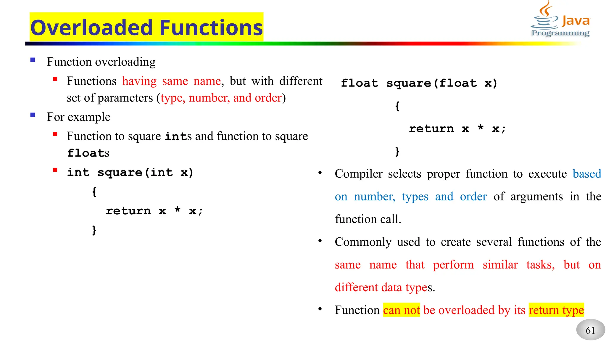 61
Overloaded Functions
 Function overloading
 Functions having same name, but with different
set of parameters (type, number, and order)
 For example
 Function to square ints and function to square
floats
 int square(int x)
{
return x * x;
}
float square(float x)
{
return x * x;
}
• Compiler selects proper function to execute based
on number, types and order of arguments in the
function call.
• Commonly used to create several functions of the
same name that perform similar tasks, but on
different data types.
• Function can not be overloaded by its return type
 