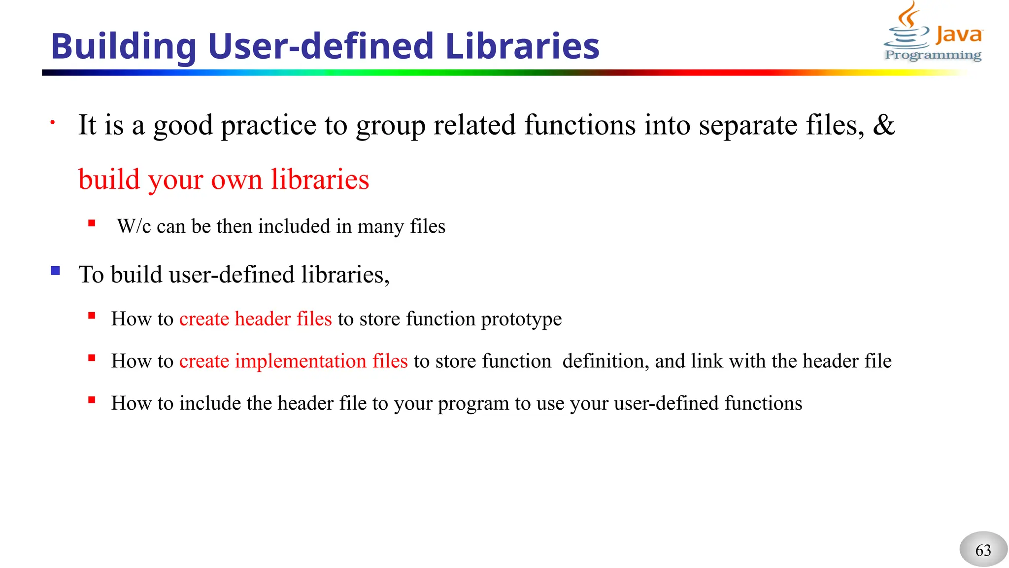 63
Building User-defined Libraries
• It is a good practice to group related functions into separate files, &
build your own libraries
 W/c can be then included in many files
 To build user-defined libraries,
 How to create header files to store function prototype
 How to create implementation files to store function definition, and link with the header file
 How to include the header file to your program to use your user-defined functions
 
