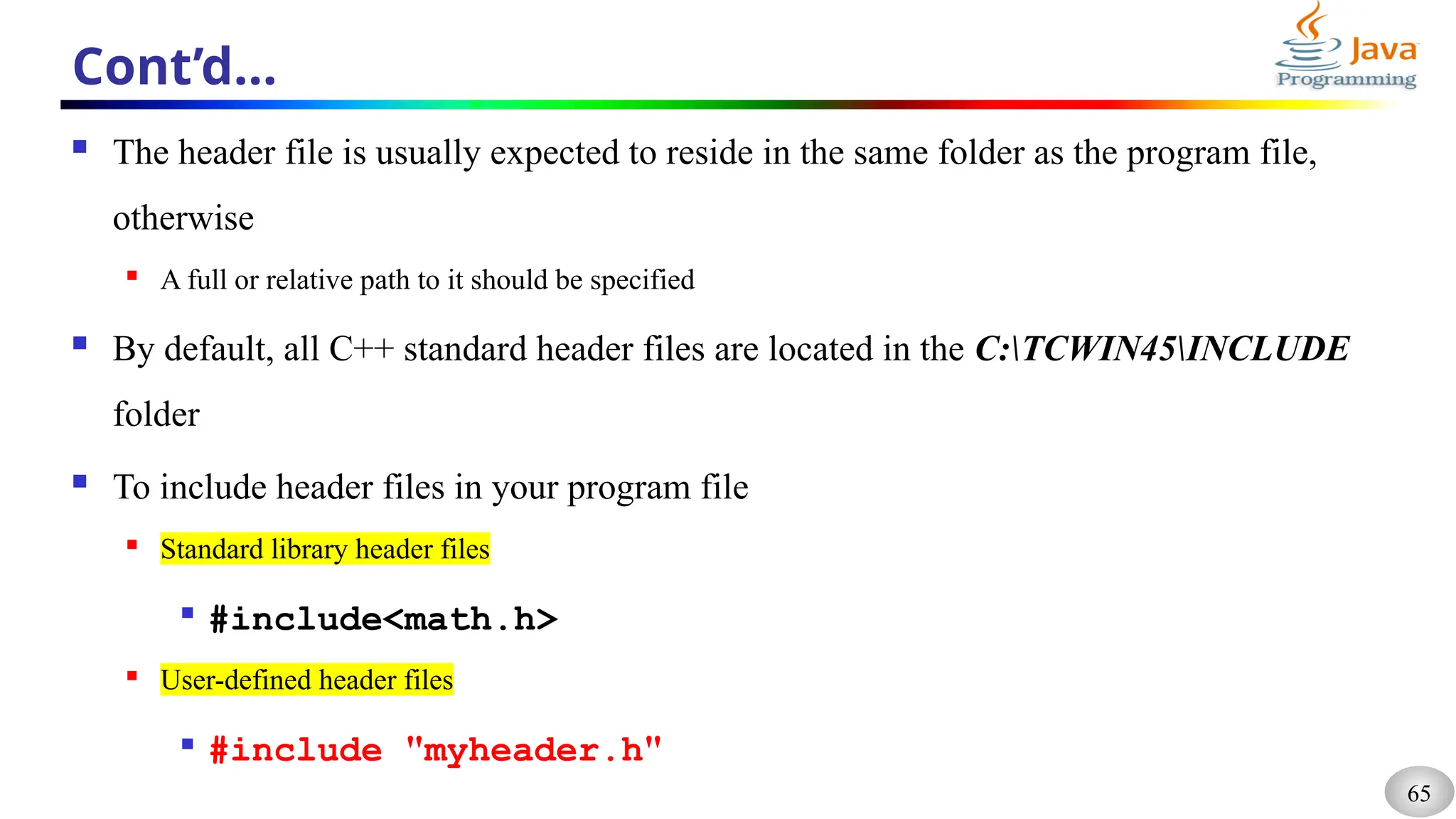 65
Cont’d…
 The header file is usually expected to reside in the same folder as the program file,
otherwise
 A full or relative path to it should be specified
 By default, all C++ standard header files are located in the C:TCWIN45INCLUDE
folder
 To include header files in your program file
 Standard library header files

#include<math.h>
 User-defined header files

#include "myheader.h"
 