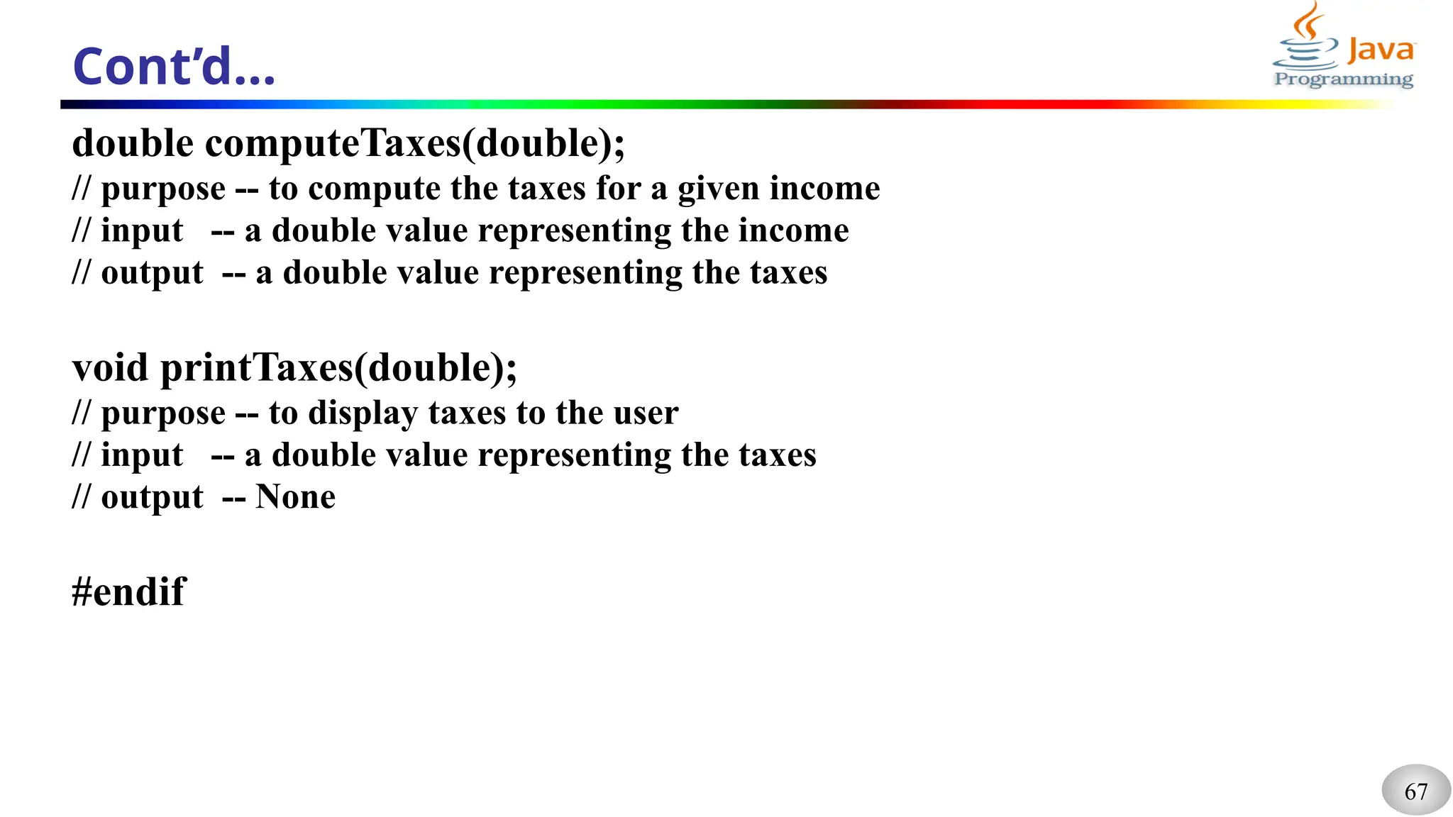 67
Cont’d…
double computeTaxes(double);
// purpose -- to compute the taxes for a given income
// input -- a double value representing the income
// output -- a double value representing the taxes
void printTaxes(double);
// purpose -- to display taxes to the user
// input -- a double value representing the taxes
// output -- None
#endif
 
