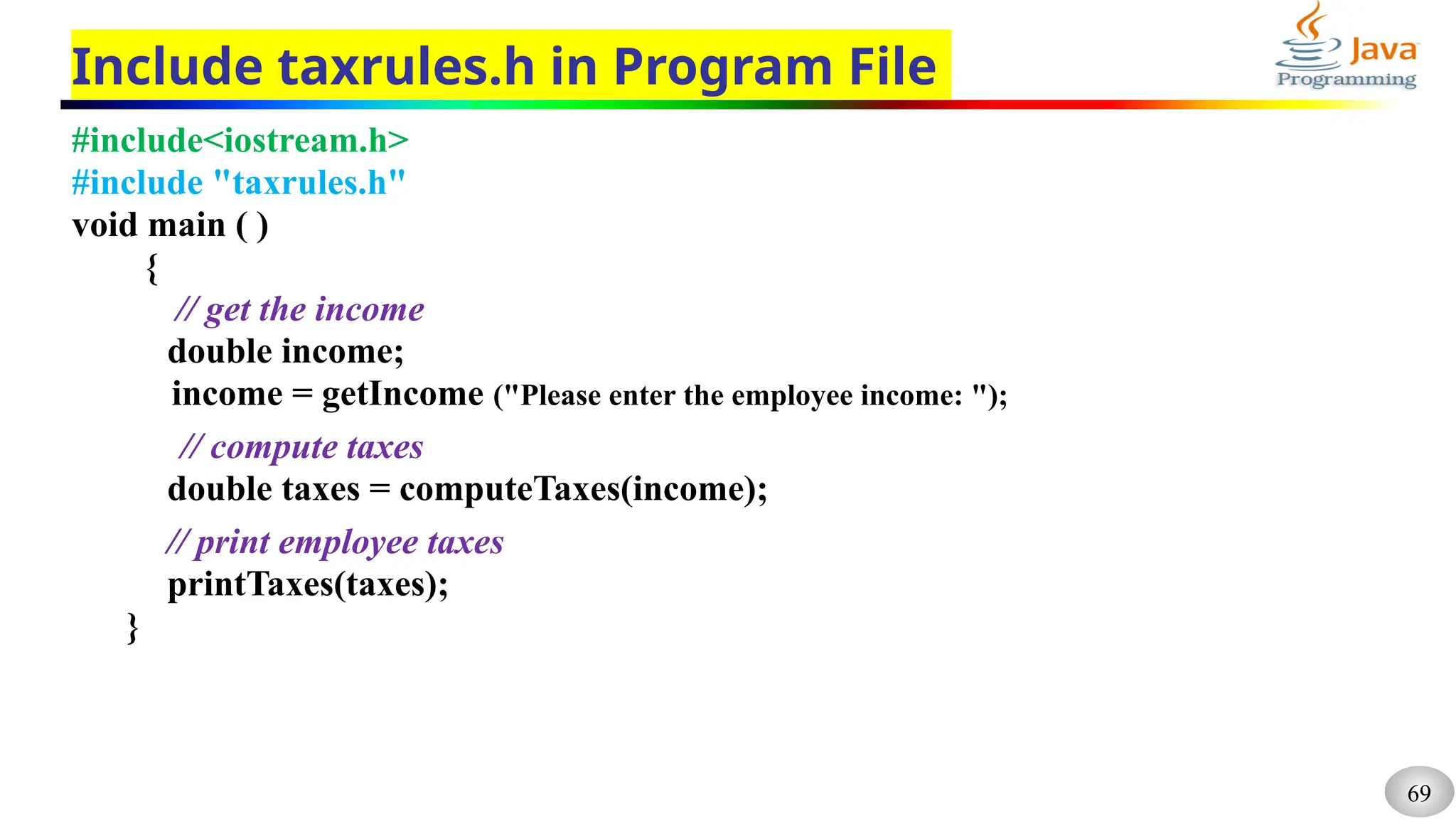 69
Include taxrules.h in Program File
#include<iostream.h>
#include "taxrules.h"
void main ( )
{
// get the income
double income;
income = getIncome ("Please enter the employee income: ");
// compute taxes
double taxes = computeTaxes(income);
// print employee taxes
printTaxes(taxes);
}
 