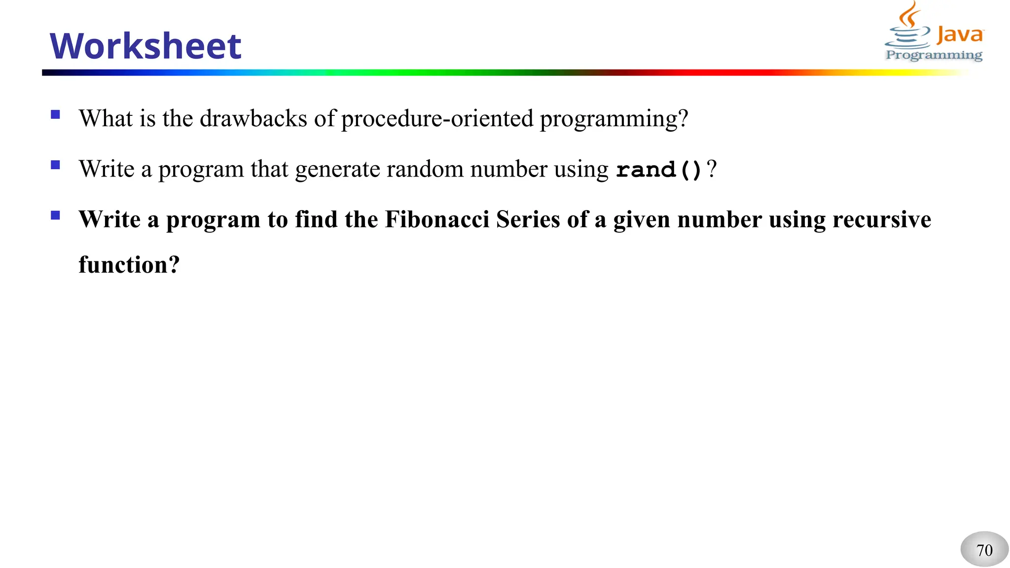 70
Worksheet
 What is the drawbacks of procedure-oriented programming?
 Write a program that generate random number using rand()?
 Write a program to find the Fibonacci Series of a given number using recursive
function?
 