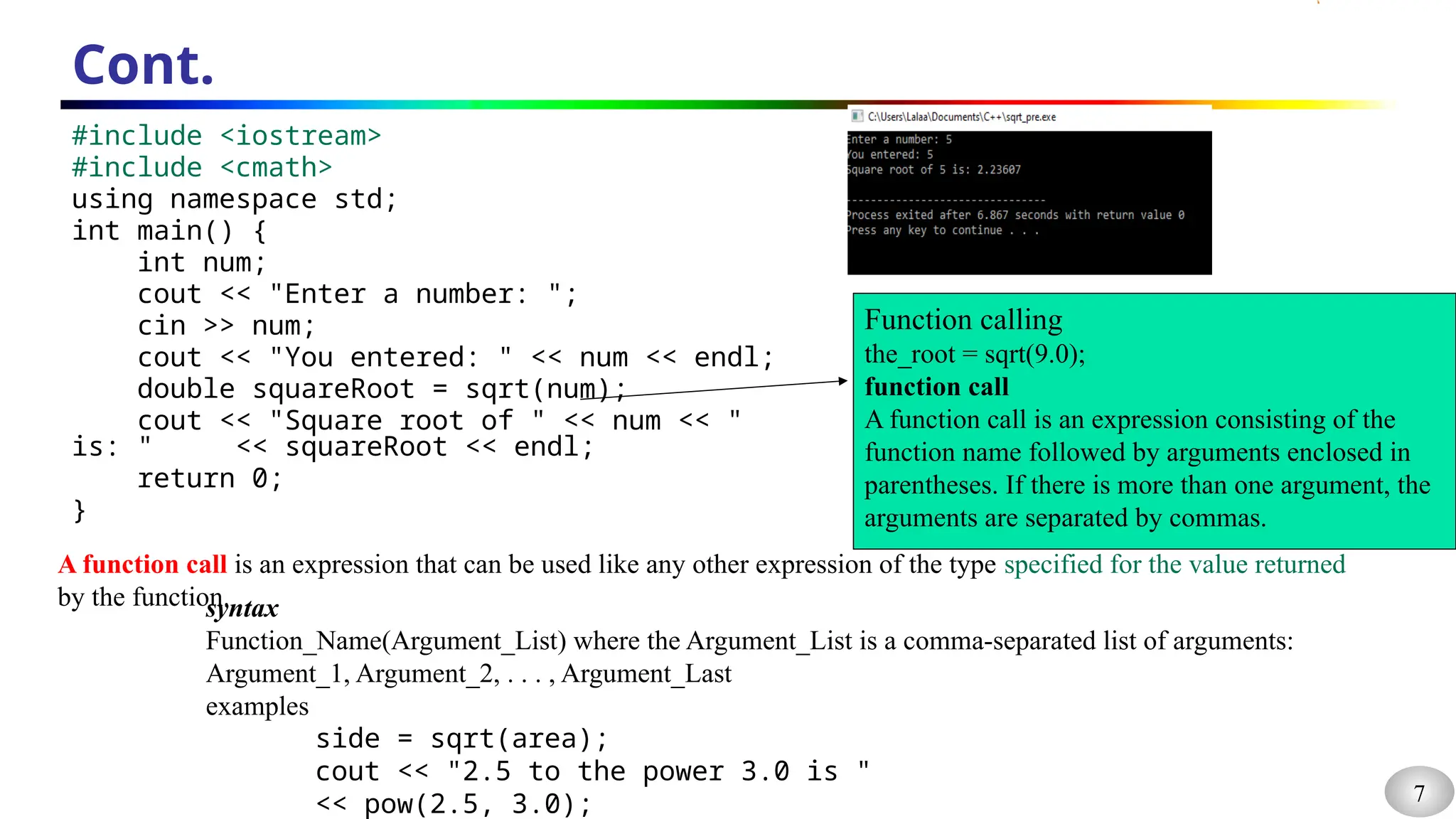 7
Cont.
#include <iostream>
#include <cmath>
using namespace std;
int main() {
int num;
cout << "Enter a number: ";
cin >> num;
cout << "You entered: " << num << endl;
double squareRoot = sqrt(num);
cout << "Square root of " << num << "
is: " << squareRoot << endl;
return 0;
}
Function calling
the_root = sqrt(9.0);
function call
A function call is an expression consisting of the
function name followed by arguments enclosed in
parentheses. If there is more than one argument, the
arguments are separated by commas.
A function call is an expression that can be used like any other expression of the type specified for the value returned
by the function.
syntax
Function_Name(Argument_List) where the Argument_List is a comma-separated list of arguments:
Argument_1, Argument_2, . . . , Argument_Last
examples
side = sqrt(area);
cout << "2.5 to the power 3.0 is "
<< pow(2.5, 3.0);
 