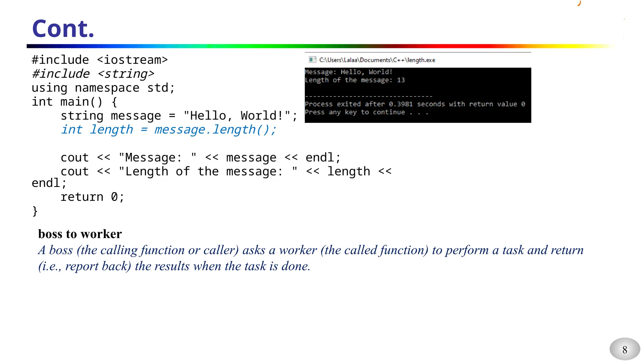 8
Cont.
#include <iostream>
#include <string>
using namespace std;
int main() {
string message = "Hello, World!";
int length = message.length();
cout << "Message: " << message << endl;
cout << "Length of the message: " << length <<
endl;
return 0;
}
boss to worker
A boss (the calling function or caller) asks a worker (the called function) to perform a task and return
(i.e., report back) the results when the task is done.
 