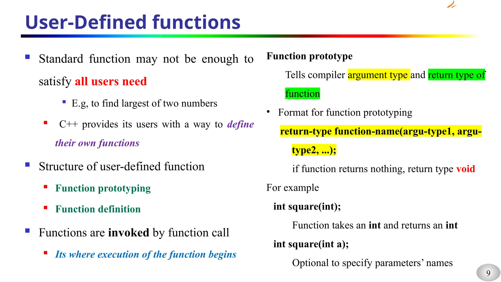 9
User-Defined functions
 Standard function may not be enough to
satisfy all users need

E.g, to find largest of two numbers
 C++ provides its users with a way to define
their own functions
 Structure of user-defined function
 Function prototyping
 Function definition
 Functions are invoked by function call
 Its where execution of the function begins
Function prototype
Tells compiler argument type and return type of
function
• Format for function prototyping
return-type function-name(argu-type1, argu-
type2, ...);
if function returns nothing, return type void
For example
int square(int);
Function takes an int and returns an int
int square(int a);
Optional to specify parameters’ names
 