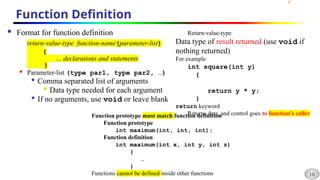 10
Function Definition
 Format for function definition
return-value-type function-name(parameter-list)
{
… declarations and statements
}

Parameter-list (type par1, type par2, …)

Comma separated list of arguments

Data type needed for each argument

If no arguments, use void or leave blank
Return-value-type
Data type of result returned (use void if
nothing returned)
For example
int square(int y)
{
return y * y;
}
return keyword
Returns data, and control goes to function’s caller
Function prototype must match function definition
Function prototype
int maximum(int, int, int);
Function definition
int maximum(int x, int y, int z)
{
…
}
Functions cannot be defined inside other functions
 