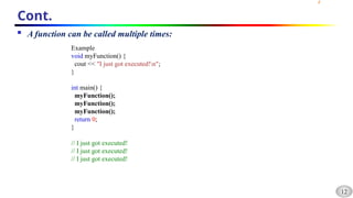 12
Cont.
 A function can be called multiple times:
Example
void myFunction() {
cout << "I just got executed!n";
}
int main() {
myFunction();
myFunction();
myFunction();
return 0;
}
// I just got executed!
// I just got executed!
// I just got executed!
 