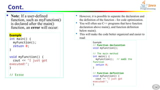 14
Cont.
 Note: If a user-defined
function, such as myFunction()
is declared after the main()
function, an error will occur:
Example
int main() {
myFunction();
return 0;
}
void myFunction() {
cout << "I just got
executed!";
}
// Error
 However, it is possible to separate the declaration and
the definition of the function - for code optimization.
 You will often see C++ programs that have function
declaration above main(), and function definition
below main().
 This will make the code better organized and easier to
read:
Example
// Function declaration
void myFunction();
// The main method
int main() {
myFunction(); // call the
function
return 0;
}
// Function definition
void myFunction() {
cout << "I just got
executed!";
}
 