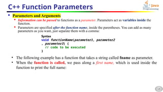15
C++ Function Parameters
 Parameters and Arguments

Information can be passed to functions as a parameter. Parameters act as variables inside the
function.

Parameters are specified after the function name, inside the parentheses. You can add as many
parameters as you want, just separate them with a comma:
Syntax
void functionName(parameter1, parameter2
, parameter3) {
// code to be executed
}
• The following example has a function that takes a string called fname as parameter.
• When the function is called, we pass along a first name, which is used inside the
function to print the full name:
 