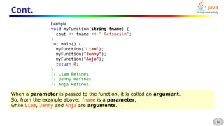 16
Cont.
Example
void myFunction(string fname) {
cout << fname << " Refsnesn";
}
int main() {
myFunction("Liam");
myFunction("Jenny");
myFunction("Anja");
return 0;
}
// Liam Refsnes
// Jenny Refsnes
// Anja Refsnes
When a parameter is passed to the function, it is called an argument.
So, from the example above: fname is a parameter,
while Liam, Jenny and Anja are arguments.
 
