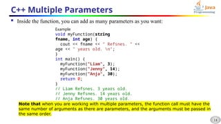 18
C++ Multiple Parameters
 Inside the function, you can add as many parameters as you want:
Example
void myFunction(string
fname, int age) {
cout << fname << " Refsnes. " <<
age << " years old. n";
}
int main() {
myFunction("Liam", 3);
myFunction("Jenny", 14);
myFunction("Anja", 30);
return 0;
}
// Liam Refsnes. 3 years old.
// Jenny Refsnes. 14 years old.
// Anja Refsnes. 30 years old.
Note that when you are working with multiple parameters, the function call must have the
same number of arguments as there are parameters, and the arguments must be passed in
the same order.
 