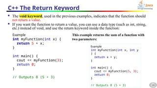 19
C++ The Return Keyword
 The void keyword, used in the previous examples, indicates that the function should
not return a value.
 If you want the function to return a value, you can use a data type (such as int, string,
etc.) instead of void, and use the return keyword inside the function:
Example
int myFunction(int x) {
return 5 + x;
}
int main() {
cout << myFunction(3);
return 0;
}
// Outputs 8 (5 + 3)
This example returns the sum of a function with
two parameters:
Example
int myFunction(int x, int y
) {
return x + y;
}
int main() {
cout << myFunction(5, 3);
return 0;
}
// Outputs 8 (5 + 3)
 