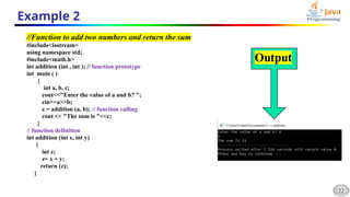 22
Example 2
//Function to add two numbers and return the sum
#include<iostream>
using namespace std;
#include<math.h>
int addition (int , int ); // function prototype
int main ( )
{
int a, b, c;
cout<<"Enter the value of a and b? ";
cin>>a>>b;
c = addition (a, b); // function calling
cout << "The sum is "<<c;
}
// function definition
int addition (int x, int y)
{
int z;
z= x + y;
return (z);
}
 